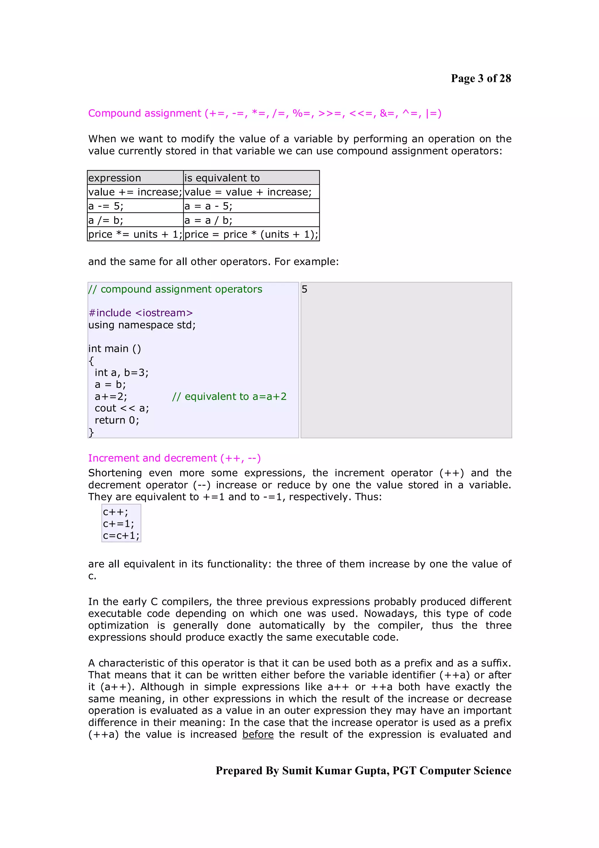 Page 3 of 28

Compound assignment (+=, -=, *=, /=, %=, >>=, <<=, &=, ^=, |=)

When we want to modify the value of a variable by performing an operation on the
value currently stored in that variable we can use compound assignment operators:

expression          is equivalent to
value += increase; value = value + increase;
a -= 5;             a = a - 5;
a /= b;             a = a / b;
price *= units + 1; price = price * (units + 1);

and the same for all other operators. For example:

// compound assignment operators             5

#include <iostream>
using namespace std;

int main ()
{
  int a, b=3;
  a = b;
  a+=2;          // equivalent to a=a+2
  cout << a;
  return 0;
}

Increment and decrement (++, --)
Shortening even more some expressions, the increment operator (++) and the
decrement operator (--) increase or reduce by one the value stored in a variable.
They are equivalent to +=1 and to -=1, respectively. Thus:
   c++;
   c+=1;
   c=c+1;

are all equivalent in its functionality: the three of them increase by one the value of
c.

In the early C compilers, the three previous expressions probably produced different
executable code depending on which one was used. Nowadays, this type of code
optimization is generally done automatically by the compiler, thus the three
expressions should produce exactly the same executable code.

A characteristic of this operator is that it can be used both as a prefix and as a suffix.
That means that it can be written either before the variable identifier (++a) or after
it (a++). Although in simple expressions like a++ or ++a both have exactly the
same meaning, in other expressions in which the result of the increase or decrease
operation is evaluated as a value in an outer expression they may have an important
difference in their meaning: In the case that the increase operator is used as a prefix
(++a) the value is increased before the result of the expression is evaluated and


                           Prepared By Sumit Kumar Gupta, PGT Computer Science
 