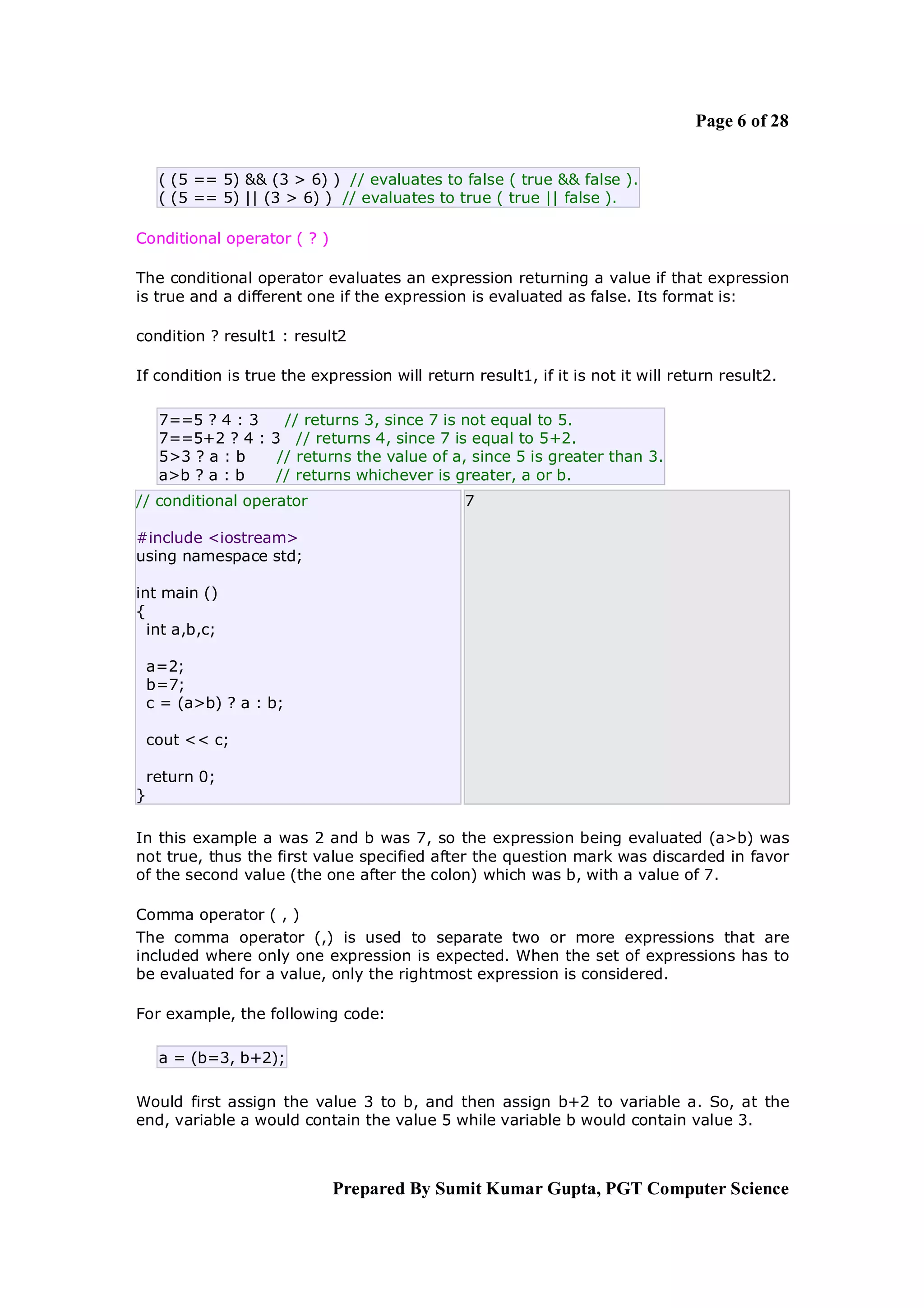 Page 6 of 28


     ( (5 == 5) && (3 > 6) ) // evaluates to false ( true && false ).
     ( (5 == 5) || (3 > 6) ) // evaluates to true ( true || false ).

Conditional operator ( ? )

The conditional operator evaluates an expression returning a value if that expression
is true and a different one if the expression is evaluated as false. Its format is:

condition ? result1 : result2

If condition is true the expression will return result1, if it is not it will return result2.

     7==5 ? 4 : 3   // returns 3, since 7 is not equal to 5.
     7==5+2 ? 4 : 3 // returns 4, since 7 is equal to 5+2.
     5>3 ? a : b   // returns the value of a, since 5 is greater than 3.
     a>b ? a : b   // returns whichever is greater, a or b.
// conditional operator                        7

#include <iostream>
using namespace std;

int main ()
{
  int a,b,c;

    a=2;
    b=7;
    c = (a>b) ? a : b;

    cout << c;

    return 0;
}

In this example a was 2 and b was 7, so the expression being evaluated (a>b) was
not true, thus the first value specified after the question mark was discarded in favor
of the second value (the one after the colon) which was b, with a value of 7.

Comma operator ( , )
The comma operator (,) is used to separate two or more expressions that are
included where only one expression is expected. When the set of expressions has to
be evaluated for a value, only the rightmost expression is considered.

For example, the following code:

     a = (b=3, b+2);

Would first assign the value 3 to b, and then assign b+2 to variable a. So, at the
end, variable a would contain the value 5 while variable b would contain value 3.



                             Prepared By Sumit Kumar Gupta, PGT Computer Science
 