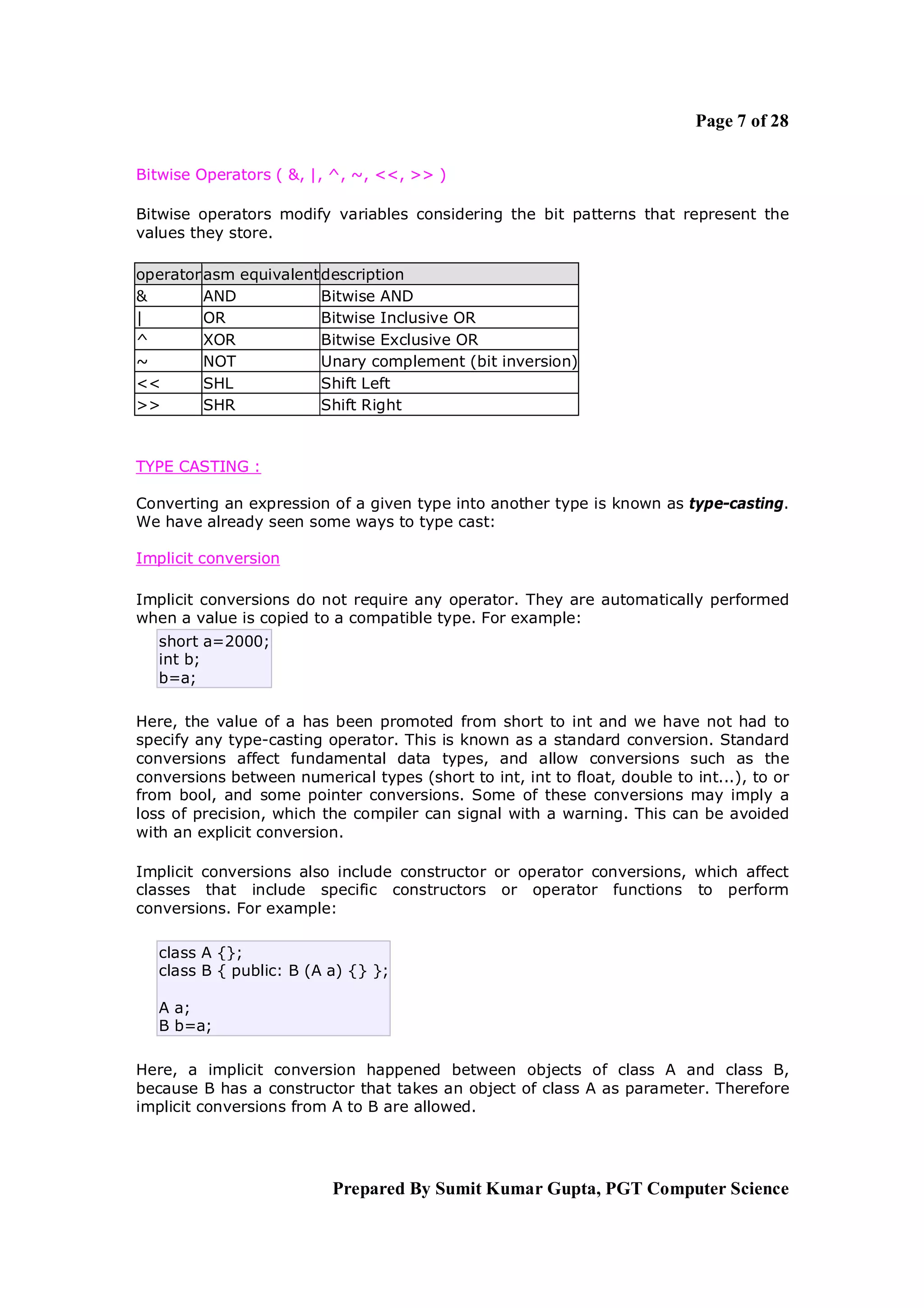 Page 7 of 28

Bitwise Operators ( &, |, ^, ~, <<, >> )

Bitwise operators modify variables considering the bit patterns that represent the
values they store.

operator asm equivalent description
&        AND            Bitwise AND
|        OR             Bitwise Inclusive OR
^        XOR            Bitwise Exclusive OR
~        NOT            Unary complement (bit inversion)
<<       SHL            Shift Left
>>       SHR            Shift Right



TYPE CASTING :

Converting an expression of a given type into another type is known as type-casting.
We have already seen some ways to type cast:

Implicit conversion

Implicit conversions do not require any operator. They are automatically performed
when a value is copied to a compatible type. For example:
   short a=2000;
   int b;
   b=a;

Here, the value of a has been promoted from short to int and we have not had to
specify any type-casting operator. This is known as a standard conversion. Standard
conversions affect fundamental data types, and allow conversions such as the
conversions between numerical types (short to int, int to float, double to int...), to or
from bool, and some pointer conversions. Some of these conversions may imply a
loss of precision, which the compiler can signal with a warning. This can be avoided
with an explicit conversion.

Implicit conversions also include constructor or operator conversions, which affect
classes that include specific constructors or operator functions to perform
conversions. For example:

   class A {};
   class B { public: B (A a) {} };

   A a;
   B b=a;

Here, a implicit conversion happened between objects of class A and class B,
because B has a constructor that takes an object of class A as parameter. Therefore
implicit conversions from A to B are allowed.




                          Prepared By Sumit Kumar Gupta, PGT Computer Science
 