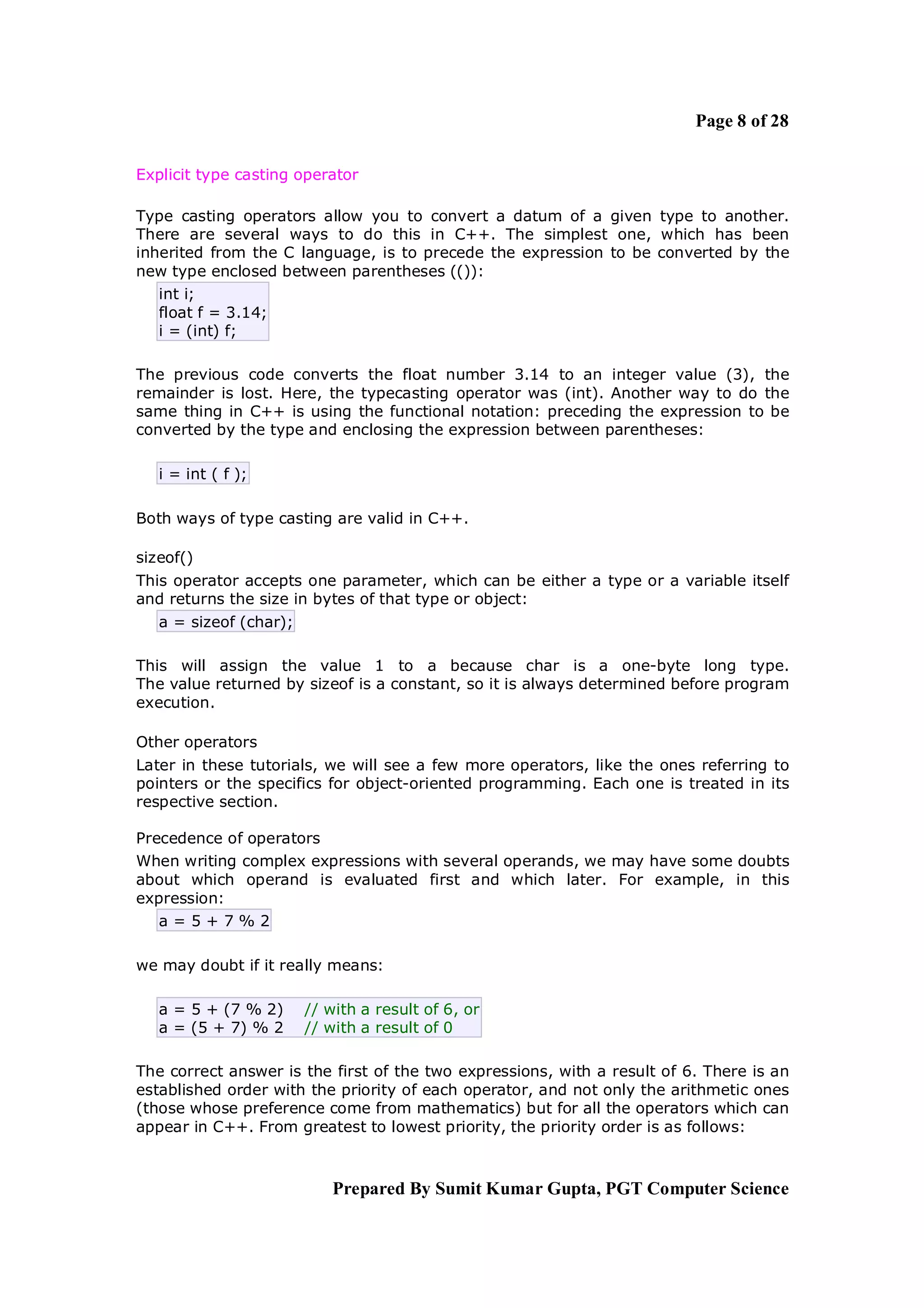 Page 8 of 28

Explicit type casting operator

Type casting operators allow you to convert a datum of a given type to another.
There are several ways to do this in C++. The simplest one, which has been
inherited from the C language, is to precede the expression to be converted by the
new type enclosed between parentheses (()):
   int i;
   float f = 3.14;
   i = (int) f;

The previous code converts the float number 3.14 to an integer value (3), the
remainder is lost. Here, the typecasting operator was (int). Another way to do the
same thing in C++ is using the functional notation: preceding the expression to be
converted by the type and enclosing the expression between parentheses:

   i = int ( f );

Both ways of type casting are valid in C++.

sizeof()
This operator accepts one parameter, which can be either a type or a variable itself
and returns the size in bytes of that type or object:
   a = sizeof (char);

This will assign the value 1 to a because char is a one-byte long type.
The value returned by sizeof is a constant, so it is always determined before program
execution.

Other operators
Later in these tutorials, we will see a few more operators, like the ones referring to
pointers or the specifics for object-oriented programming. Each one is treated in its
respective section.

Precedence of operators
When writing complex expressions with several operands, we may have some doubts
about which operand is evaluated first and which later. For example, in this
expression:
   a=5+7%2

we may doubt if it really means:

   a = 5 + (7 % 2)      // with a result of 6, or
   a = (5 + 7) % 2      // with a result of 0

The correct answer is the first of the two expressions, with a result of 6. There is an
established order with the priority of each operator, and not only the arithmetic ones
(those whose preference come from mathematics) but for all the operators which can
appear in C++. From greatest to lowest priority, the priority order is as follows:



                           Prepared By Sumit Kumar Gupta, PGT Computer Science
 