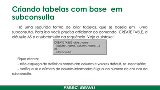 Criando tabelas com base em
subconsulta
Há uma segunda forma de criar tabelas, que se baseia em uma
subconsulta. Para isso você precisa adicionar ao comando CREATE TABLE, a
cláusula AS e a subconsulta na sequência. Veja a sintaxe:
Fique atento:
– não esqueça de definir os nomes das colunas e valores default, se necessário;
– verifique se o número de colunas informadas é igual ao número de colunas da
subconsulta.
CREATE TABLE table_name
(column_name, column_name, ...)
AS
subconsulta
 