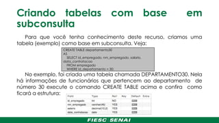 Criando tabelas com base em
subconsulta
Para que você tenha conhecimento deste recurso, criamos uma
tabela (exemplo) como base em subconsulta. Veja:
No exemplo, foi criada uma tabela chamada DEPARTAMENTO30. Nela
há informações de funcionários que pertencem ao departamento de
número 30 execute o comando CREATE TABLE acima e confira como
ficará a estrutura:
CREATE TABLE departamento30
AS
SELECT id_empregado, nm_empregado, salario,
data_contratacao
FROM empregado
WHERE id_departamento = 30;
 