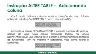 Instrução ALTER TABLE – Adicionando
coluna
Você pode adionar colunas após a criação de uma tabela
utilizando a instrução ALTER TABLE com a cláusula ADD.
Aproveite a tabela DEPARTAMENTO30 e execute o comando para a
adição de uma nova coluna chamada TAREFA na tabela
DEPARTAMENTO30. Essa coluna deve permitir o armazenamento da tarefa
do funcionário em no máximo 9 caracteres. Veja como ficaria o
comando:
ALTER TABLE nome_tabela
ADD coluna tipo_de_dado;
ALTER TABLE departamento30
ADD tarefa varchar(9);
 
