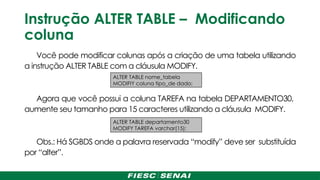 Instrução ALTER TABLE – Modificando
coluna
Você pode modificar colunas após a criação de uma tabela utilizando
a instrução ALTER TABLE com a cláusula MODIFY.
Agora que você possui a coluna TAREFA na tabela DEPARTAMENTO30,
aumente seu tamanho para 15 caracteres utilizando a cláusula MODIFY.
Obs.: Há SGBDS onde a palavra reservada “modify” deve ser substituída
por “alter”.
ALTER TABLE departamento30
MODIFY TAREFA varchar(15);
ALTER TABLE nome_tabela
MODIFIY coluna tipo_de dado;
 