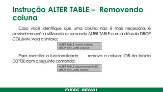 Instrução ALTER TABLE – Removendo
coluna
Caso você identifique que uma coluna não é mais necessária, é
possível removê-la utilizando o comando ALTER TABLE com a cláusula DROP
COLUMN. Veja a sintaxe:
Para exercitar a funcionalidade, remova a coluna JOB da tabela
DEPT30 com o seguinte comando:
ALTER TABLE departamento30
DROP COLUMN tarefa;
ALTER TABLE nome_tabela
DROP COLUMN coluna;
 
