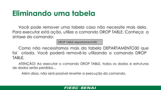 Eliminando uma tabela
Você pode remover uma tabela caso não necessite mais dela.
Para executar está ação, utilize o comando DROP TABLE. Conheça a
sintaxe do comando:
Como não necessitamos mais da tabela DEPARTAMENTO30 que
foi criada. Você poderá removê-la utilizando o comando DROP
TABLE.
ATENÇÃO! Ao executar o comando DROP TABLE, todos os dados e estruturas
de dados serão perdidos...
Além disso, não será possível reverter a execução do comando.
DROP TABLE departamento30;
 
