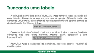 Truncando uma tabela
A instrução conhecida como TRUNCATE TABLE remove todas as linhas de
uma tabela, liberando o espaço por ela ocupado. Diferentemente do
comando DROP TABLE, este comando não destrói a estrutura, apenas elimina os
dados lá existentes. Veja a sintaxe.
Como você ainda não inseriu dados nas tabelas criadas, a execução deste
comando não terá efeito nenhum. Mesmo assim, apresento a sua
funcionalidade.
ATENÇÃO! Após a execução do comando, não será possível reverter as
modificações.
TRUNCATE TABLE departamento30;
TRUNCATE TABLE nome_tabela;
 