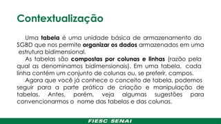 Contextualização
Uma tabela é uma unidade básica de armazenamento do
SGBD que nos permite organizar os dados armazenados em uma
estrutura bidimensional.
As tabelas são compostas por colunas e linhas (razão pela
qual as denominamos bidimensionais). Em uma tabela, cada
linha contém um conjunto de colunas ou, se preferir, campos.
Agora que você já conhece o conceito de tabela, podemos
seguir para a parte prática de criação e manipulação de
tabelas. Antes, porém, veja algumas sugestões para
convencionarmos o nome das tabelas e das colunas.
 