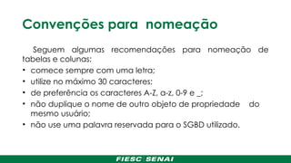 Convenções para nomeação
Seguem algumas recomendações para nomeação de
tabelas e colunas:
• comece sempre com uma letra;
• utilize no máximo 30 caracteres;
• de preferência os caracteres A-Z, a-z, 0-9 e _;
• não duplique o nome de outro objeto de propriedade do
mesmo usuário;
• não use uma palavra reservada para o SGBD utilizado.
 