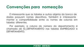 Convenções para nomeação
É interessante que as tabelas e outros objetos do banco de
dados possuam nomes descritivos. Também é interessante
manter a compatibilidade entre os nomes de colunas em
tabelas diferentes.
Por exemplo, a coluna do número do departamento é
chamada de ID_DEPARTAMENTO nas tabelas EMPREGADO e
DEPARTAMENTO.
 