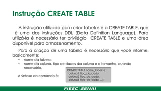 Instrução CREATE TABLE
A instrução utilizada para criar tabelas é a CREATE TABLE, que
é uma das instruções DDL (Data Definition Language). Para
utilizá-la é necessário ter privilégio CREATE TABLE e uma área
disponível para armazenamento.
Para a criação de uma tabela é necessário que você informe,
basicamente:
– nome da tabela;
– nome da coluna, tipo de dados da coluna e o tamanho, quando
necessário.
A sintaxe do comando é:
CREATE TABLE nome_tabela (
coluna1 tipo_do_dado,
coluna2 tipo_do_dado,
coluna3 tipo_do_dado, ...);
 