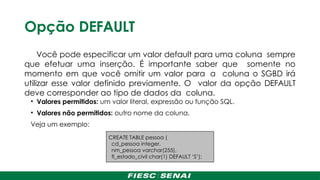 Opção DEFAULT
Você pode especificar um valor default para uma coluna sempre
que efetuar uma inserção. É importante saber que somente no
momento em que você omitir um valor para a coluna o SGBD irá
utilizar esse valor definido previamente. O valor da opção DEFAULT
deve corresponder ao tipo de dados da coluna.
• Valores permitidos: um valor literal, expressão ou função SQL.
• Valores não permitidos: outro nome da coluna.
Veja um exemplo:
CREATE TABLE pessoa (
cd_pessoa integer,
nm_pessoa varchar(255),
fl_estado_civil char(1) DEFAULT ‘S’);
 