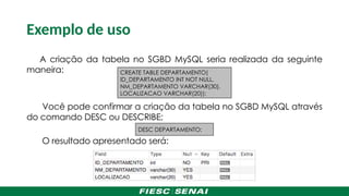 Exemplo de uso
A criação da tabela no SGBD MySQL seria realizada da seguinte
maneira:
Você pode confirmar a criação da tabela no SGBD MySQL através
do comando DESC ou DESCRIBE;
O resultado apresentado será:
CREATE TABLE DEPARTAMENTO(
ID_DEPARTAMENTO INT NOT NULL,
NM_DEPARTAMENTO VARCHAR(30),
LOCALIZACAO VARCHAR(20));
DESC DEPARTAMENTO;
 