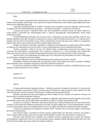 100
                      Cristina Cairo – A Linguagem do Corpo

          Baço 
           
          É  uma  víscera  responsável  pela  produção  de  leucócitos  e  tem  reserva  de  hemácias.  Ainda  estão  em 
estudo outras funções deste órgão. com o passar do tempo descobriremos mais funções (psicológicas) do baço, 
além de este simbolizar mãe e pai. 
          Leucócitos simbolizam mãe ou mulher e hemácias, pai ou homem, como foi explicado, anteriormente, 
na página 169 sob o título Problemas do sangue — Leucemia e hemofilia — Leucócitos e hemáceas. 
          A  pessoa  que  perde  o  equilíbrio  entre  seus  dois  hemisférios  Cerebrais,  perde  seu  apoio  natural  na 
razão.  Quem  é  obcecado  por  determinados  fatos  e  sente‐se  desamparado  emocionalmente,  acaba  tendo 
problemas no baço. 
          O desentendimento profundo com os pais ou com o cônjuge faz com que esse aparelho contrarie suas 
funções. Quando a mãe não é atuante na educação da criança, o baço não fabrica leucócitos e, se é o pai que não é 
atuante,  não  há  reserva  de  hemácias  nessa  víscera.  Analisando  a  forma  pela  qual  essas  células  se  comportam, 
podemos descobrir como os pais (ou marido e mulher) agem realmente. 
          Busque seu interior e aprenda a equilibrar e compensar as inseguranças causadas pela carência afetiva 
na infância. Crie um mundo novo ao seu redor e cresça, espiritualmente, com as experiências da vida. 
          Perdoe  o  passado  e  “solte‐o”  de  uma  vez!  Liberte  todas  as  lembranças  nocivas  de  sua  mente  e  faça 
exercícios  de  relaxamento  e  concentração.  Isso  o  ajudará  a  conhecer‐se  e  a  viver  tranqüilo,  sem  resistências. 
Saiba que o fato de você não se lembrar do passado não significa que seu subconsciente o tenha esquecido. 
          Pare de sofrer com sentimentos de solidão pois a sua vida pode ser preenchida com amor e felicidade, 
se você passar a enxergá‐la sob outro ângulo. 
          Saiba que tudo parece atacá‐lo, dependendo do prisma pelo qual você olha o mundo. 
          Reconheça a beleza da existência de sua vida pelas coisas mais simples que estão a seu lado e vivifique 
seus momentos com a verdadeira segurança e proteção vinda de seu interior. 
          Se você tem o hábito de reclamar de tudo, policie‐se e reconheça essa falha e trabalhe firme para uma 
mudança radical e positiva em sua conduta. 
           
           
          Capítulo 14 
           
          Outras doenças 
           
           
          Câncer  
           
          O corpo está associado a pessoas íntimas — família e parentes. Em japonês, niku‐shin é o corpo carnal, 
bem como a família e os parentes. Todos os tumores que se formam no corpo (sarcoma, câncer, quisto, etc.) são 
concretizações de ”tumores mentais” formados por conflitos entre pessoas da família. 
          Quando  uma  pessoa  arrasta  uma  mágoa  por  muito  tempo  em  seu  coração,  seu  universo  começa  a  se 
desarmonizar causando distúrbios celulares. 
          Ressentimentos antigos, guardados em segredo e originados pelo medo de perder alguém ou por achar 
que perdeu o único amor de sua vida, fazem concretizar um câncer no órgão relacionado ao fato. 
          O câncer, na verdade, é ”fabricado” pela mente humana por razões profundas que só o seu inconsciente 
conhece. É uma forma de imobilizar pessoas para seu lado, de punir alguém que o feriu profundamente, mesmo 
à custa de sua própria vida, ou de autopunição por nunca ter agido como deveria naquelas situações amargas. 
          A doença não desaparecerá enquanto o doente estiver ”retendo” em seu coração mágoa e desarmonia 
por uma ou mais pessoas. 
          Em  primeiro  lugar,  o  portador  da  doença  precisa  compreender  que  não  deve  construir  um  castelo  e 
viver só desse sonho, porque assim um dia, depois de derrubado o castelo, sua vida perderá a razão de ser. 
          Devemos amar, dedicar‐nos e respeitar, mas também, aceitar as mudanças que o mundo traz. Perdoe, 
profundamente, aquele que o feriu. Se você já esqueceu quem o agrediu, reflita calmamente que tudo virá à sua 
mente de forma nítida, pois casos assim são sempre evidentes. 
 