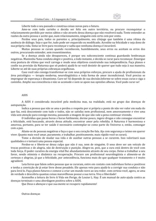 101
                      Cristina Cairo – A Linguagem do Corpo

           Liberte todo o seu passado e construa coisas novas para o futuro. 
           Ame‐se  com  todo  carinho  e  decida  ser  feliz  em  outro  território,  ou  procure  reconquistar  o 
relacionamento perdido por meios sábios e não através dessa doença que não resolverá nada. Tente entender as 
razões da outra pessoa e aceite que, num relacionamento, ninguém está certo cem por cento. 
           Perdoe  seus  pais,  todos  os  parentes  e,  principalmente,  seu  cônjuge  que  também  é  uma  vítima  da 
ausência de diálogo. Seja o que for, tudo pode ser esquecido ou modificado. Acredite na felicidade e seja dono de 
sua própria vida. Sinta‐se livre para recomeçar e saiba que nenhuma doença é incurável. 
           Muitas  pessoas  se  curam  quando  reconhecem,  humildemente,  seus  erros  ou  aceitam  os  erros  dos 
outros, procurando entender, sem ressentimentos. 
           Se  a  doença  ainda  não  desapareceu,  é  porque  seu  subconsciente  continua  guardando  lembranças 
negativas. Mantenha %ma conduta alegre e positiva, a todo instante, e decida se curar para recomeçar. Enxergue 
essa  postura de  vítima que  você  carrega e  mude  seus  objetivos  construindo sua  independência.  Faça planos  e 
confie na provisão da Natureza que só poderá ajudá‐lo se você desistir de querer que tudo seja à sua maneira. 
Liberte‐se até de suas próprias cobranças orgulhosas. 
           Caso você não consiga transformar‐se com seus próprios esforços, procure a ajuda de profissionais da 
área  psicológica  —  terapia  moderna,  neurolingüística  e  toda  forma  de  amor  incondicional.  Você  precisa  se 
impregnar de esperança e dinamismo. Cure‐se! Só depende de sua decisão.Informe‐se sobre essas curas e siga o 
caminho. Amplie sua consciência e não se acomode e nem se apoie nas opiniões alheias. Você pode curar‐se! 
            
            
            
           AIDS 
            
           A  AIDS  é  considerada  incurável  pela  medicina  mas,  na  realidade,  está  no  grupo  das  doenças  de 
autopunição. 
           Indica a pessoa que não se ama e perdeu o respeito por si própria a ponto de não ver valor em nada do 
que  faz,  está  descontente  com  tudo  e  todos,  não  se  satisfaz  nem  profissional,  nem  amorosamente  e  vive  uma 
vida sem atenção para consigo mesma, passando a imagem de que não vale a pena continuar vivendo. 
           O indivíduo que passa horas e horas futilmente, dorme pouco, ingere drogas e não consegue encontrar 
a  felicidade,  está  buscando,  através  dessa  atitude,  encontrar  amor  pela  rebeldia.  A  Natureza  é  harmoniosa  e 
amorosa,  portanto,  para  se  ter  saúde  é  necessário  contemplar‐se  como  parte  do  Universo  e,  então,  comungar 
com a paz. 
           Afaste‐se de pessoas negativas e faça o que o seu coração lhe fala. Aja com segurança e teime em querer 
viver. Quanto mais você amar, puramente, e trabalhar, positivamente, mais rápido você se curará. 
           Tome  a  decisão  de  mudar  sua  vida  e  de  auxiliar  outras  pessoas  a  se  curarem.  Isso  valorizará  suas 
qualidades e o tornará uma pessoa especial. 
           Perdoe‐se  e  liberte‐se  dessa  culpa  que  não  é  sua,  nem  de  ninguém.  O  sexo  deve  ser  um  veículo  de 
trocas positivas e de alegria, não de destruição e punição. Alegre‐se, pois, que a cura  está dentro de você com 
toda força. O poder curativo da energia vital flui abundantemente através de seu corpo. Deixe‐a trabalhar a seu 
favor,  sendo  otimista  e  dinâmico  na  recuperação.  Procure  um  profissional  neurolingüista  e  alimente‐se  de 
certezas e alegrias, já que a felicidade, por antecedência, funciona mais do que qualquer tratamento e é muito 
agradável. 
           Leia livros que falem sobre pessoas que se curaram, entre em contato com indivíduos fortes e positivos 
e tenha a convicção de já estar livre desse pesadelo. Ele apenas veio para ajudá‐lo a corrigir sua conduta e não 
para levá‐lo. Faça planos futuros e comece a criar um mundo novo ao seu redor. com certeza você, agora, se ama 
de verdade e descobriu quantas coisas maravilhosas possui a sua terra. Viva a liberdade! 
           Aconselho a leitura do livro A Vida em Perigo, de Louise L. Hay. É um manual de auto‐ajuda contra as 
doenças terminais e uma abordagem positiva sobre a AIDS. 
           Que Deus o abençoe e que sua mente se recupere rapidamente! 
            
            
           Outras doenças 
 