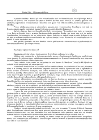 102
                      Cristina Cairo – A Linguagem do Corpo

           
          Se, eventualmente, a doença que você procurou neste livro não foi encontrada, não se preocupe. Muitas 
doenças  são  curadas  sem  ao  menos  se  saber  os  motivos  da  cura.  Basta  analisar  sua  conduta  perante  seus 
familiares,  superiores  e  pessoas  íntimas  e  descobrir  com  quem  você  está  em  conflito,  mesmo  com  pessoas  já 
falecidas. 
          Perdoe  a  todas  as  pessoas  e  saiba  soltar  o  passado,  sem  ressentimentos.  Descubra  se  você  está  em 
desarmonia com alguém ou se ainda guarda tristezas por acontecimentos do passado. 
          Na  Sutra  Sagrada  Kanro‐no‐Hoou  (Seicho‐No‐Ie)  encontramos:  ”Reconcilia‐te  com  todas  as  coisas  do 
céu  e  da  terra.  Quando  houver  a  reconciliação  com  todas  as  coisas  do  céu  e  da  terra,  tudo  será  teu  amigo. 
Quando todo o Universo se tornar teu amigo, coisa alguma do Universo poderá causar‐te dano. Se fores ferido 
por algo ou se fores atingido por micróbios ou por espíritos baixos, é prova de que não há reconciliação entre ti 
e todas as coisas do céu e da terra...” 
          Ame, perdoe, ajude‐se a ser feliz. Não‐lute contra, apenas relaxe e reconcilie‐se até o profundo de sua 
alma e você descobrirá que sempre foi feliz. 
           
           
          A cura pela hipnose no século XIX 
           
          A pesquisa ocidental sobre o funcionamento do cérebro é conhecida há séculos. 
          Médicos mais ousados não se limitavam a estudar apenas o funcionamento fisiológico e anatômico do 
corpo humano. Acreditavam que a medicina se apegava, cegamente, ao desenvolvimento celular sem notar que 
outras forças interferiam na vida do organismo. 
          Como exemplo, transcreverei um trecho descrito pelo literato dr. Masaharu Taniguchi (Ph.D.) sobre o 
trabalho de um pesquisador *do século passado. 
          ”Em meados do século XIX, na cidade de Belfast, estado do Maine, Estados Unidos, havia uma pessoa de 
nome  P.  P.  Quimby,  versada  em  hipnotismo.  Enquanto  realizava  diversas  experiências  com  o  hipnotismo  e 
devido  ao  êxito  assombroso  alcançado,  teve  a  idéia  de  utilizá‐lo  no  tratamento  de  doenças.  Na  verdade,  o 
próprio  dr.  Quimby  estava  ansioso  para  experimentar  qualquer  método  que  o  levasse  a  curar  doenças  tidas 
como  incuráveis  pela  medicina,  já  que  ele  próprio  padecia,  há  longo  tempo,  de  uma  moléstia  incurável  pelos 
métodos da medicina tradicional e não sabia quando iria morrer. 
          ”Aplicou o hipnotismo, experimentalmente, em diversos doentes,  aos quais dava a seguinte sugestão: 
Tu és filho de Deus, portanto, não tens doença’. Notou que houve curas, com ótimo desenrolar. 
          ”Todavia, como o hipnotismo consiste em sugestionar o paciente depois que este estiver adormecido, 
não havia como curar‐se a si próprio pois não poderia fazê‐lo em si mesmo, estando adormecido. 
          ”Então, Quimby chegou à conclusão de que o fundamental do hipnotismo não está no fazer adormecer, 
mas na sugestão hipnótica, isto é, no fato de utilizar o poder da palavra. 
          ”A partir daí, sem que fosse necessário aplicar o hipnotismo em seus doentes, simplesmente fazia com 
que fechassem os olhos e incutia‐lhes a forte convicção de que o homem, sendo filho de Deus, é uma Realidade 
que  não  pode  ser  governada  por  coisa  alguma,  e,  assim,  procurava  retirar  a  noção  de  ’doença’  através  da 
sugestão,  isto  é,  da  palavra,  ao  mesmo  tempo  em  que  procurava  fazer  reconhecer  a  natureza  divina  de  si 
próprio.  Este  procedimento,  comparado  ao  hipnotismo,  revelava‐se  um  grande  passo  avante.  No  hipnotismo, 
ocorre a cura da doença partindo‐se da convicção da fraqueza, isto é, que se é governado ou dominado por algo 
estranho a si próprio (o hipnotizador). Por isso, mesmo que temporariamente ocorra a cura, aquela convicção 
de fraqueza facilitará o irrompimento de uma outra doença. 
          ”Porém,  o  novo  tratamento  iniciado  por  Quimby  cura  pela  persuasão:  ’O  homem  é  filho  de  Deus  que 
não  é  dominado  por  coisa  alguma’.  Por  isso  é  apagado,  completamente,  da  mente  do  paciente  o  aspecto  da 
fraqueza. Basta ocorrer a cura para o indivíduo ficar mais fortalecido e não apenas na saúde, mas em todos os 
aspectos haverá o preparo mental essencial que permitirá o fortalecimento da capacidade de atuação. 
          ”Utilizando  este  princípio,  o  dr.  Quimby,  ao  mesmo  tempo  em  que  curou  radicalmente  sua  própria 
doença (tida como incurável pela medicina tradicional) fez com que milhares de pacientes também obtivessem a 
cura total de suas moléstias. 
 