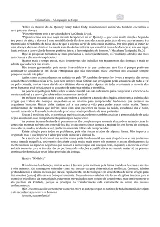 103
                     Cristina Cairo – A Linguagem do Corpo

          ”Entre  os  clientes  do  dr.  Quimby,  Mary  Baker  Eddy,  mundialmente  conhecida,  também  encontrou  a 
cura para sua doença. 
          ”Posteriormente veio a ser a fundadora da Ciência Cristã. 
          ”Vejamos como era esse novo método terapêutico do dr. Quimby — por sinal muito simples. Segundo 
seu ponto de vista, a doença é uma modalidade de ilusão e, uma das causas principais do seu aparecimento é a 
transmissão hereditária da falsa idéia de que a doença surge de uma causa material. Por isso, para se curar de 
uma doença, deve‐se eliminar da mente essa ilusão hereditária que constitui causa de doenças e, em seu lugar, 
basta colocar a convicção de homem perfeito, isto é, a face originária do homem.” (Masaharu Taniguchi, Ph.D.) 
          Hoje  as  pesquisas  tornaram‐se  mais  profundas  e,  conseqüentemente,  os  resultados  obtidos  são  mais 
conscientes e claramente explicados. i 
          Quanto  mais  o  tempo  passa,  mais  descobertas  são  incluídas  nos  tratamentos  das  doenças  e  mais  se 
admite que a doença não existe. 
          Nós  somos  governados  pelo  nosso  livre‐arbítrio  e  os  que  contestam  esse  fato  é  porque  preferem 
acomodar‐se  apoiando‐se  em  idéias  retrógradas  que  não  funcionam  mais.  Devemos  nos  atualizar  sempre 
porque o mundo não pára! 
          Assim  como  acompanhamos  os  noticiários  pela  TV,  também  devemos  ler  livros  a  respeito  das  novas 
descobertas científicas nessa área, pois nem sempre essas notícias são divulgadas pelas emissoras de rádio e TV 
ou  pelos  jornais,  muitas  vezes  devido  ao  ceticismo  desses  órgãos.  Apesar  de  tudo,  atualmente  a  maioria  dos 
seres humanos está voltada para os assuntos de natureza mística e científica. 
          As poucas reportagens feitas sobre a saúde mental não são suficientes para comprovar a eficiência da 
mente saudável e a convicção sobre o funcionamento cerebral. 
          Os médicos estudam anos e anos, aprendem a conhecer a função dos órgãos, conhecem a química das 
drogas  que  tratam  das  doenças,  empenham‐se  ao  máximo  para  compreender  fenômenos  que  ocorrem  no 
organismo  humano.  Muitos  deles  dariam  até  a  sua  própria  vida  para  poder  curar  todos  males.  Temos 
conhecimento  de  médicos  que  sofrem  junto  com  seus  pacientes  na  busca  da  saúde,  estudando  dia  e  noite, 
quando necessário. É a medicina tentando proclamar a independência de seus pacientes. 
          Graças à medicina nós, os cientistas espiritualistas, podemos também analisar a personalidade de cada 
órgão associando‐o ao comportamento psicológico do paciente. 
          As pessoas trazem dentro de si pensamentos tão complexos que somente elas podem entender, mas às 
vezes elas mesmas sofrem sem entendê‐los. Daí o seu inconsciente começa a traduzi‐los em forma de doenças, 
mal‐estares, medos, acidentes e até problemas mentais difíceis de compreender. 
          Existe  solução  para  todos  os  problemas,  pois  eles  foram  criados  de  alguma  forma.  Não  importa  a 
origem do mal, o que importa é saber por onde começar a eliminá‐lo. 
          Se  a  medicina  tradicional  nos  aceitar  como  parte  fundamental  em  seus  diagnósticos  e  nos  juntarmos 
nessa  jornada  magnífica,  poderemos  descobrir  ainda  muito  mais  sobre  nós  mesmos  e  assim  eliminaremos  da 
mente humana os aspectos negativos que causam a somatização das doenças. Mas, enquanto a medicina estiver 
voltada  somente  para  o  interior  do  corpo,  buscando  soluções  e  justificativas  no  mundo  material,  as  pessoas 
continuarão dominadas pelas falsas profecias da doença. 
           
          Quadro “O Médico” 
           
          O fenômeno das doenças, muitas vezes, é tratado pelos médicos pela forma duvidosa de erros e acertos 
e  eles  mesmos  não  conseguem  entender  como  ou  porque  surgem  determinadas  moléstias.  Contudo,  admiro 
profundamente a ciência médica que cresce, rapidamente, em tecnologia e em descobertas de novas drogas para 
tratamentos (quase) eficazes em doenças terminais. Enquanto seus estudos não forem dirigidos também para o 
exercício psicológico da humanidade, estaremos mergulhados num oceano de descobertas, mas sem encontrar o 
elo  perdido  da  Verdade,  porque  o  princípio  da  transformação  está  exatamente  na  união  dos  nossos 
conhecimentos. 
          Que Deus nos auxilie a encontrar o acordo entre as cabeças e que os sonhos de toda humanidade sejam 
o de encontrar a paz entre os homens. 
          A todos, paz profunda! 
 