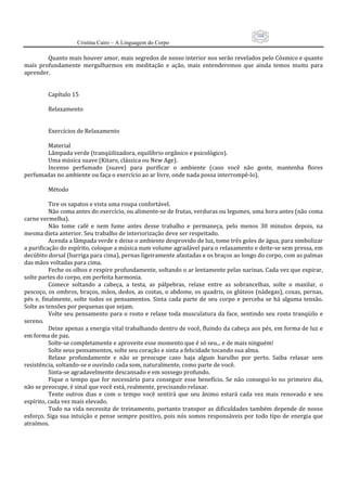 104
                      Cristina Cairo – A Linguagem do Corpo

            Quanto mais houver amor, mais segredos de nosso interior nos serão revelados pelo Cósmico e quanto 
mais  profundamente  mergulharmos  em  meditação  e  ação,  mais  entenderemos  que  ainda  temos  muito  para 
aprender. 
             
             
            Capítulo 15 
             
            Relaxamento 
             
             
            Exercícios de Relaxamento 
             
            Material 
            Lâmpada verde (tranqüilizadora, equilíbrio orgânico e psicológico). 
            Uma música suave (Kitaro, clássica ou New Age). 
            Incenso  perfumado  (suave)  para  purificar  o  ambiente  (caso  você  não  goste,  mantenha  flores 
perfumadas no ambiente ou faça o exercício ao ar livre, onde nada possa interrompê‐lo). 
             
            Método 
             
            Tire os sapatos e vista uma roupa confortável. 
            Não coma antes do exercício, ou alimente‐se de frutas, verduras ou legumes, uma hora antes (não coma 
carne vermelha). 
            Não  tome  café  e  nem  fume  antes  desse  trabalho  e  permaneça,  pelo  menos  30  minutos  depois,  na 
mesma dieta anterior. Seu trabalho de interiorização deve ser respeitado. 
            Acenda a lâmpada verde e deixe o ambiente desprovido de luz, tome três goles de água, para simbolizar 
a purificação do espírito, coloque a música num volume agradável para o relaxamento e deite‐se sem pressa, em 
decúbito dorsal (barriga para cima), pernas ligeiramente afastadas e os braços ao longo do corpo, com as palmas 
das mãos voltadas para cima. 
            Feche os olhos e respire profundamente, soltando o ar lentamente pelas narinas. Cada vez que expirar, 
solte partes do corpo, em perfeita harmonia. 
            Comece  soltando  a  cabeça,  a  testa,  as  pálpebras,  relaxe  entre  as  sobrancelhas,  solte  o  maxilar,  o 
pescoço, os ombros, braços, mãos, dedos, as costas, o abdome, os quadris, os glúteos (nádegas), coxas, pernas, 
pés  e,  finalmente,  solte  todos  os  pensamentos.  Sinta  cada  parte  de  seu  corpo  e  perceba  se  há  alguma  tensão. 
Solte as tensões por pequenas que sejam. 
            Volte  seu pensamento para  o rosto  e relaxe  toda musculatura  da  face,  sentindo  seu  rosto tranqüilo  e 
sereno. 
            Deixe apenas a energia vital trabalhando dentro de você, fluindo da cabeça aos pés, em forma de luz e 
em forma de paz. 
            Solte‐se completamente e aproveite esse momento que é só seu... e de mais ninguém! 
            Solte seus pensamentos, solte seu coração e sinta a felicidade tocando sua alma. 
            Relaxe  profundamente  e  não  se  preocupe  caso  haja  algum  barulho  por  perto.  Saiba  relaxar  sem 
resistência, soltando‐se e ouvindo cada som, naturalmente, como parte de você. 
            Sinta‐se agradavelmente descansado e em sossego profundo. 
            Fique  o  tempo  que  for  necessário  para  conseguir  esse  benefício.  Se  não  consegui‐lo  no  primeiro  dia, 
não se preocupe, é sinal que você está, realmente, precisando relaxar. 
            Tente  outros  dias  e  com  o  tempo  você  sentirá  que  seu  ânimo  estará  cada  vez  mais  renovado  e  seu 
espírito, cada vez mais elevado. 
            Tudo na vida  necessita  de treinamento,  portanto transpor as  dificuldades também  depende de  nosso 
esforço. Siga  sua  intuição  e  pense sempre  positivo,  pois  nós  somos responsáveis por  todo  tipo  de  energia que 
atraímos. 
 