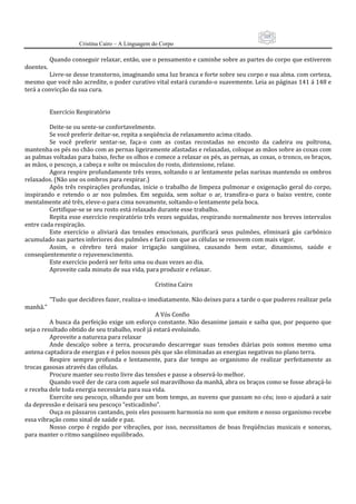 105
                      Cristina Cairo – A Linguagem do Corpo

            Quando conseguir relaxar, então, use o pensamento e caminhe sobre as partes do corpo que estiverem 
doentes. 
          Livre‐se desse transtorno, imaginando uma luz branca e forte sobre seu corpo e sua alma. com certeza, 
mesmo que você não acredite, o poder curativo vital estará curando‐o suavemente. Leia as páginas 141 á 148 e 
terá a convicção da sua cura. 
           
           
          Exercício Respiratório 
           
          Deite‐se ou sente‐se confortavelmente. 
          Se você preferir deitar‐se, repita a seqüência de relaxamento acima citado. 
          Se  você  preferir  sentar‐se,  faça‐o  com  as  costas  recostadas  no  encosto  da  cadeira  ou  poltrona, 
mantenha os pés no chão com as pernas ligeiramente afastadas e relaxadas, coloque as mãos sobre as coxas com 
as palmas voltadas para baixo, feche os olhos e comece a relaxar os pés, as pernas, as coxas, o tronco, os braços, 
as mãos, o pescoço, a cabeça e solte os músculos do rosto, distensione, relaxe. 
          Agora respire profundamente três vezes, soltando o ar lentamente pelas narinas mantendo os ombros 
relaxados. (Não use os ombros para respirar.) 
          Após  três  respirações profundas, inicie o  trabalho de limpeza  pulmonar  e  oxigenação  geral  do  corpo, 
inspirando  e  retendo  o  ar  nos  pulmões.  Em  seguida,  sem  soltar  o  ar,  transfira‐o  para  o  baixo  ventre,  conte 
mentalmente até três, eleve‐o para cima novamente, soltando‐o lentamente pela boca. 
          Certifique‐se se seu rosto está relaxado durante esse trabalho. 
          Repita esse exercício respiratório três vezes seguidas, respirando normalmente nos breves intervalos 
entre cada respiração. 
          Este  exercício  o  aliviará  das  tensões  emocionais,  purificará  seus  pulmões,  eliminará  gás  carbônico 
acumulado nas partes inferiores dos pulmões e fará com que as células se renovem com mais vigor. 
          Assim,  o  cérebro  terá  maior  irrigação  sangüínea,  causando  bem  estar,  dinamismo,  saúde  e 
conseqüentemente o rejuvenescimento. 
          Este exercício poderá ser feito uma ou duas vezes ao dia. 
          Aproveite cada minuto de sua vida, para produzir e relaxar. 
           
                                                                                     Cristina Cairo 
           
          ”Tudo que decidires fazer, realiza‐o imediatamente. Não deixes para a tarde o que puderes realizar pela 
manhã.” 
                                                                                     A Vós Confio 
          A busca da perfeição exige um esforço constante. Não desanime jamais e saiba que, por pequeno que 
seja o resultado obtido de seu trabalho, você já estará evoluindo. 
          Aproveite a natureza para relaxar 
          Ande  descalço  sobre  a  terra,  procurando  descarregar  suas  tensões  diárias  pois  somos  mesmo  uma 
antena captadora de energias e é pelos nossos pés que são eliminadas as energias negativas no plano terra.  
          Respire  sempre  profunda  e  lentamente,  para  dar  tempo  ao  organismo  de  realizar  perfeitamente  as 
trocas gasosas através das células. 
          Procure manter seu rosto livre das tensões e passe a observá‐lo melhor. 
          Quando você der de cara com aquele sol maravilhoso da manhã, abra os braços como se fosse abraçá‐lo 
e receba dele toda energia necessária para sua vida. 
          Exercite seu pescoço, olhando por um bom tempo, as nuvens que passam no céu; isso o ajudará a sair 
da depressão e deixará seu pescoço “esticadinho”. 
          Ouça os pássaros cantando, pois eles possuem harmonia no som que emitem e nosso organismo recebe 
essa vibração como sinal de saúde e paz. 
          Nosso  corpo  é  regido  por  vibrações,  por  isso,  necessitamos  de  boas  freqüências  musicais  e  sonoras, 
para manter o ritmo sangüíneo equilibrado. 
 