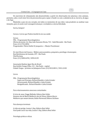 106
                     Cristina Cairo – A Linguagem do Corpo

         Os  exercícios  de  relaxamento  são  desenvolvidos  a  partir  de  observações  da  natureza  e  dos  animais, 
portanto, cabe a você estar livre de preconceitos para copiar e fundir‐se com a sabedoria do ar, da terra, da água 
e do fogo. 
         Mantenha a paz em seu coração, em todos os momentos de sua vida e seja prudente ao analisar suas 
intuições, pois só assim você conseguirá alcançar a verdadeira e eterna felicidade. 
          
         Sorria, Sempre! 
          
          
         Cursos e Livros que Podem Auxiliá‐lo em sua saúde 
          
         Cursos 
         PNL ‐ Programação Neurolingüística 
         Oficina da mente. Av. Dep. João Sussumo Hirata, 721 ‐ Salal Morumbi ‐ São Paulo 
         Fone: (11) 3741.0056 
         Programador: Flávio Emílio N. Junqueira — Master Practitioner 
          
          
         Dr. José Álvaro da Fonseca ‐ Médico psicossomático, psiquiatra, psicólogo e homeopata 
         Rua Bartolomou de Gusmão, 297 ‐ São Paulo 
         Vila M ariana 
         Fone: (11) 5084.6250 / 2094.4149 
          
          
         Associação Budista Agon Shu do Brasil 
         Rua Getúlio Vargas Filho, 131 ‐ São Paulo – capital 
         Cidade Vargas ‐ próximo ao Jabaquara Fone: (11) 5012.0011 / 5011.2102 
          
          
         Livros 
          
         PNL ‐ Programação Neurolingüística 
                    Sapos em Príncipes, Richard Bandler e John Grinder   
                    Atravessando, Richard Bandler e John Grinder 
                    Resignificando , Richard Bandler e John Grinder 
          
          
         Para relacionamentos amorosos conturbados 
          
         O vício de amar, Peggy Mellody, Editora Best Seller   
         Homens são de Marte Mulheres são de Vênus, Editora Rocco 
         Mulheres que amam demais, Robin Norwood, Editora Siciliano 
          
          
         Para doenças terminais 
          
         A vida em perigo, Louise I. Hay, Editora Best Seller 
         Você pode curar sua vida, Louise I. Hay, Editora Best Seller 
          
          
         Psicologia prática e eficaz 
          
 