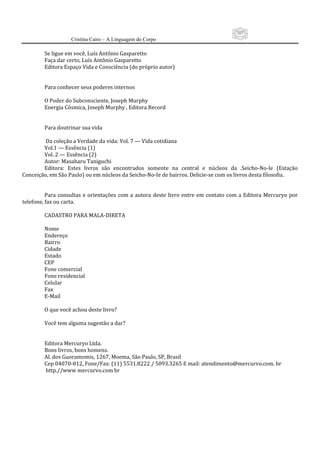 107
                     Cristina Cairo – A Linguagem do Corpo

          Se ligue em você, Luís Antônio Gasparetto 
          Faça dar certo, Luís Antônio Gasparetto 
          Editora Espaço Vida e Consciência (do próprio autor) 
           
           
          Para conhecer seus poderes internos 
           
          O Poder do Subconsciente, Joseph Murphy 
          Energia Cósmica, Joseph Murphy , Editora Record 
           
           
          Para doutrinar sua vida 
           
           Da coleção a Verdade da vida: Vol. 7 — Vida cotidiana 
          Vol.1 — Essência (1) 
          Vol. 2 — Essência (2) 
          Autor: Masaharu Taniguchi 
          Editora:  Estes  livros  são  encontrados  somente  na  central  e  núcleos  da  .Seicho‐No‐Ie  (Estação 
Conceição, em São Paulo) ou em núcleos da Seicho‐No‐Ie de bairros. Delicie‐se com os livros desta filosofia. 
           
           
          Para  consultas  e  orientações  com  a  autora  deste  livro  entre  em  contato  com  a  Editora  Mercuryo  por 
telefone, fax ou carta. 
           
          CADASTRO PARA MALA‐DIRETA 
           
          Nome 
          Endereço 
          Bairro 
          Cidade 
          Estado  
          CEP 
          Fone comercial 
          Fone residencial 
          Celular 
          Fax 
          E‐Mail 
           
          O que você achou deste livro? 
           
          Você tem alguma sugestão a dar? 
           
           
          Editora Mercuryo Ltda. 
          Bons livros, bons homens. 
          Al. dos Guoramomis, 1267, Moema, São Paulo, SP, Brasil 
          Cep 04070‐012, Fone/Fax: (11) 5531.8222 / 5093.3265 E mail: atendimento@mercurvo.com. br 
           http.//www mercurvo.com br 
 