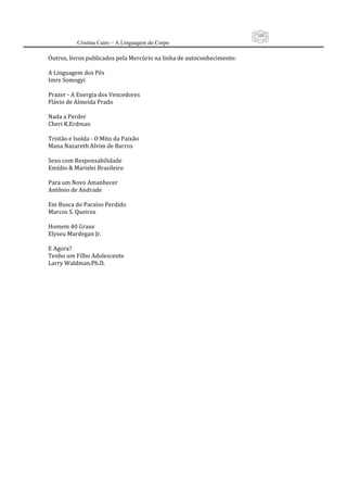 109
          Cristina Cairo – A Linguagem do Corpo

Outros, livros publicados pela Mercúrio na linha de autoconhecimento: 
 
A Linguagem dos Pés  
Imre Somogyi 
 
Prazer ‐ A Energia dos Vencedores 
Flávio de Almeida Prado 
 
Nada a Perder 
Cheri K.Erdman 
 
Tristão e Isolda ‐ O Mito da Paixão 
Mana Nazareth Alvim de Barros 
 
Sexo com Responsabilidade 
Emídio & Marislei Brasileiro 
 
Para um Novo Amanhecer  
Antônio de Andrade 
 
Em Busca do Paraíso Perdido 
Marcos S. Queiroz 
 
Homem 40 Graus  
Elyseu Mardegan Jr. 
 
E Agora? 
Tenho um Filho Adolescente 
Larry Waldman.Ph.D. 
 