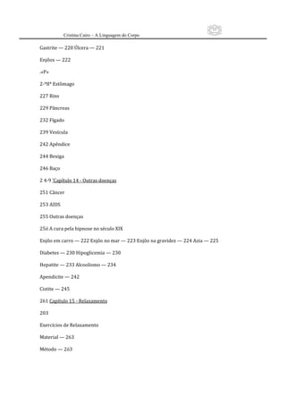 11
         Cristina Cairo – A Linguagem do Corpo

Gastrite — 220 Úlcera — 221 
 
Enjôos — 222 
 
.«P» 
 
2‐*8* Estômago 
 
227 Rins 
 
229 Pâncreas 
 
232 Fígado 
 
239 Vesícula 
 
242 Apêndice 
 
244 Bexiga 
 
246 Baço 
 
2 4‐9 ’Capítulo 14 ‐ Outras doenças 
 
251 Câncer 
 
253 AIDS 
 
255 Outras doenças 
 
25ó A cura pela hipnose no século XIX 
 
Enjôo em carro — 222 Enjôo no mar — 223 Enjôo na gravidez — 224 Azia — 225 
 
Diabetes — 230 Hipoglicemia — 230 
 
Hepatite — 233 Alcoolismo — 234 
 
Apendicite — 242 
 
Cistite — 245 
 
261 Capítulo 15 ‐ Relaxamento 
 
203 
 
Exercícios de Relaxamento 
 
Material — 263 
 
Método — 2ó3 
 
 