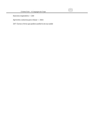 12
          Cristina Cairo – A Linguagem do Corpo

Exercício respiratório — 264 
 
Aproveite a natureza para relaxar — 2661 
 
267‐ Cursos e livros que podem auxiliá‐lo em sua saúde 
 