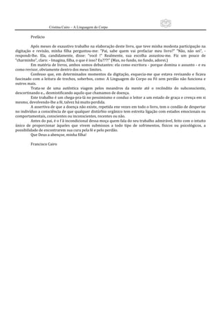 13
                     Cristina Cairo – A Linguagem do Corpo

         Prefácio 
          
         Após meses de exaustivo trabalho na elaboração deste livro, que teve minha modesta participação na 
digitação  e  revisão,  minha  filha  perguntou‐me:  ”Pai,  sabe  quem  vai  prefaciar  meu  livro?”  ”Não,  não  sei”,  ‐ 
respondi‐lhe.  Ela,  candidamente,  disse:  ”você  !”  Realmente,  sua  escolha  assustou‐me.  Fiz  um  pouco  de 
”charminho”, claro: ‐ Imagina, filha, o que é isso? Eu???!” (Mas, no fundo, no fundo, adorei.) 
         Em matéria de livros, ambos somos debutantes: ela como escritora ‐ porque domina o assunto ‐ e eu 
como revisor, obviamente dentro dos meus limites. 
         Confesso  que,  em  determinados  momentos  da  digitação,  esquecia‐me  que  estava  revisando  e  ficava 
fascinado  com  a  leitura  de  trechos,  soberbos,  como:  A  Linguagem  do  Corpo  ou  Fé  sem  perdão  não  funciona  e 
outros mais. 
         Trata‐se  de  uma  autêntica  viagem  pelos  meandros  da  mente  até  o  recôndito  do  subconsciente, 
descortinando e... desmistificando aquilo que chamamos de doença. 
         Este trabalho é um chega‐pra‐lá no pessimismo e conduz o leitor a um estado de graça e crença em si 
mesmo, devolvendo‐lhe a fé, talvez há muito perdida. 
         A assertiva de que a doença não existe, repetida ene vezes em todo o livro, tem o condão de despertar 
no indivíduo a consciência de que qualquer distúrbio orgânico tem estreita ligação com estados emocionais ou 
comportamentais, conscientes ou inconscientes, recentes ou não. 
         Antes do pai, é o f ã incondicional dessa moça quem fala do seu trabalho admirável, feito com o intuito 
único  de  proporcionar  àqueles  que  vivem  submissos  a  todo  tipo  de  sofrimentos,  físicos  ou  psicológicos,  a 
possibilidade de encontrarem sua cura pela fé e pelo perdão. 
         Que Deus a abençoe, minha filha! 
          
         Francisco Cairo 
          
                                    
 