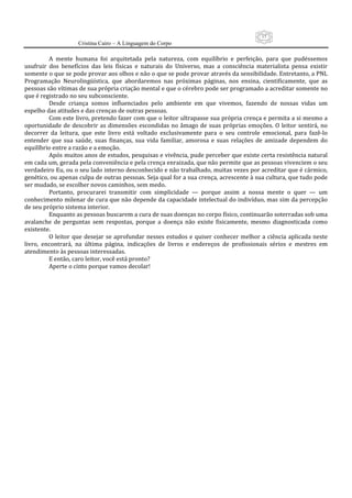 15
                      Cristina Cairo – A Linguagem do Corpo

          A  mente  humana  foi  arquitetada  pela  natureza,  com  equilíbrio  e  perfeição,  para  que  pudéssemos 
usufruir  dos  benefícios  das  leis  físicas  e  naturais  do  Universo,  mas  a  consciência  materialista  pensa  existir 
somente o que se pode provar aos olhos e não o que se pode provar através da sensibilidade. Entretanto, a PNL 
Programação  Neurolingüística,  que  abordaremos  nas  próximas  páginas,  nos  ensina,  cientificamente,  que  as 
pessoas são vítimas de sua própria criação mental e que o cérebro pode ser programado a acreditar somente no 
que é registrado no seu subconsciente. 
          Desde  criança  somos  influenciados  pelo  ambiente  em  que  vivemos,  fazendo  de  nossas  vidas  um 
espelho das atitudes e das crenças de outras pessoas. 
          Com este livro, pretendo fazer com que o leitor ultrapasse sua própria crença e permita a si mesmo a 
oportunidade  de  descobrir  as  dimensões  escondidas  no  âmago  de  suas  próprias  emoções.  O  leitor  sentirá,  no 
decorrer  da  leitura,  que  este  livro  está  voltado  exclusivamente  para  o  seu  controle  emocional,  para  fazê‐lo 
entender  que  sua  saúde,  suas  finanças,  sua  vida  familiar,  amorosa  e  suas  relações  de  amizade  dependem  do 
equilíbrio entre a razão e a emoção. 
          Após muitos anos de estudos, pesquisas e vivência, pude perceber que existe certa resistência natural 
em cada um, gerada pela conveniência e pela crença enraizada, que não permite que as pessoas vivenciem o seu 
verdadeiro Eu, ou o seu lado interno desconhecido e não trabalhado, muitas vezes por acreditar que é cármico, 
genético, ou apenas culpa de outras pessoas. Seja qual for a sua crença, acrescente à sua cultura, que tudo pode 
ser mudado, se escolher novos caminhos, sem medo. 
          Portanto,  procurarei  transmitir  com  simplicidade  —  porque  assim  a  nossa  mente  o  quer  —  um 
conhecimento milenar de cura que não depende da capacidade intelectual do indivíduo, mas sim da percepção 
de seu próprio sistema interior. 
          Enquanto as pessoas buscarem a cura de suas doenças no corpo físico, continuarão soterradas sob uma 
avalanche  de  perguntas  sem  respostas,  porque  a  doença  não  existe  fisicamente,  mesmo  diagnosticada  como 
existente. 
          O  leitor  que  desejar  se  aprofundar  nesses  estudos  e  quiser  conhecer  melhor  a  ciência  aplicada  neste 
livro,  encontrará,  na  última  página,  indicações  de  livros  e  endereços  de  profissionais  sérios  e  mestres  em 
atendimento às pessoas interessadas. 
          E então, caro leitor, você está pronto? 
          Aperte o cinto porque vamos decolar! 
           
           
           
 