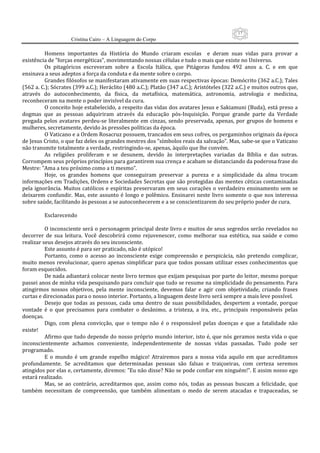 17
                     Cristina Cairo – A Linguagem do Corpo

          Homens  importantes  da  História  do  Mundo  criaram  escolas    e  deram  suas  vidas  para  provar  a 
existência de ”forças energéticas”, movimentando nossas células e tudo o mais que existe no Universo. 
          Os  pitagóricos  escreveram  sobre  a  Escola  Itálica,  que  Pitágoras  fundou  492  anos  a.  C.  e  em  que 
ensinava a seus adeptos a força da conduta e da mente sobre o corpo. 
          Grandes filósofos se manifestaram ativamente em suas respectivas épocas: Demócrito (362 a.C.); Tales 
(562 a. C.); Sócrates (399 a.C.); Heráclito (480 a.C.); Platão (347 a.C.); Aristóteles (322 a.C.) e muitos outros que, 
através  do  autoconhecimento,  da  física,  da  metafísica,  matemática,  astronomia,  astrologia  e  medicina, 
reconheceram na mente o poder invisível da cura. 
          O conceito hoje estabelecido, a respeito das vidas dos avatares Jesus e Sakiamuni (Buda), está preso a 
dogmas  que  as  pessoas  adquiriram  através  da  educação  pós‐Inquisição.  Porque  grande  parte  da  Verdade 
pregada  pelos  avatares  perdeu‐se  literalmente  em  cinzas,  sendo  preservada,  apenas,  por  grupos  de  homens  e 
mulheres, secretamente, devido às pressões políticas da época. 
          O Vaticano e a Ordem Rosacruz possuem, trancados em seus cofres, os pergaminhos originais da época 
de Jesus Cristo, o que faz deles os grandes mestres dos ”símbolos reais da salvação”. Mas, sabe‐se que o Vaticano 
não transmite totalmente a verdade, restringindo‐se, apenas, àquilo que lhe convém. 
          As  religiões  proliferam  e  se  desunem,  devido  às  interpretações  variadas  da  Bíblia  e  das  sutras. 
Corrompem seus próprios princípios para garantirem sua crença e acabam se distanciando da poderosa frase do 
Mestre: ”Ama a teu próximo como a ti mesmo”. 
          Hoje,  os  grandes  homens  que  conseguiram  preservar  a  pureza  e  a  simplicidade  da  alma  trocam 
informações em Tradições, Ordens e Sociedades Secretas que são protegidas das mentes céticas contaminadas 
pela  ignorância.  Muitos  católicos  e  espíritas  preservaram  em  seus  corações  o  verdadeiro  ensinamento  sem  se 
deixarem  confundir.  Mas,  este  assunto  é  longo  e  polêmico.  Ensinarei  neste  livro  somente  o  que  nos  interessa 
sobre saúde, facilitando às pessoas a se autoconhecerem e a se conscientizarem do seu próprio poder de cura. 
           
          Esclarecendo 
           
          O inconsciente será o personagem principal deste livro e muitos de seus segredos serão revelados no 
decorrer  de  sua  leitura.  Você  descobrirá  como  rejuvenescer,  como  melhorar  sua  estética,  sua  saúde  e  como 
realizar seus desejos através do seu inconsciente. 
          Este assunto é para ser praticado, não é utópico! 
          Portanto,  como  o  acesso  ao  inconsciente  exige  compreensão  e  perspicácia,  não  pretendo  complicar, 
muito  menos  revolucionar,  quero  apenas  simplificar  para  que  todos  possam  utilizar  esses  conhecimentos  que 
foram esquecidos. 
          De nada adiantará colocar neste livro termos que exijam pesquisas por parte do leitor, mesmo porque 
passei anos de minha vida pesquisando para concluir que tudo se resume na simplicidade do pensamento. Para 
atingirmos  nossos  objetivos,  pela  mente  inconsciente,  devemos  falar  e  agir  com  objetividade,  criando  frases 
curtas e direcionadas para o nosso interior. Portanto, a linguagem deste livro será sempre a mais leve possível. 
          Desejo  que  todas  as  pessoas,  cada  uma  dentro  de  suas  possibilidades,  despertem  a  vontade,  porque 
vontade  é  o  que  precisamos  para  combater  o  desânimo,  a  tristeza,  a  ira,  etc.,  principais  responsáveis  pelas 
doenças. 
          Digo,  com  plena  convicção,  que  o  tempo  não  é  o  responsável  pelas  doenças  e  que  a  fatalidade  não 
existe! 
          Afirmo que tudo depende do nosso próprio mundo interior, isto é, que nós geramos nesta vida o que 
inconscientemente  achamos  conveniente,  independentemente  de  nossas  vidas  passadas.  Tudo  pode  ser 
programado. 
          E  o  mundo  é  um  grande  espelho  mágico!  Atrairemos  para  a  nossa  vida  aquilo  em  que  acreditamos 
profundamente.  Se  acreditamos  que  determinadas  pessoas  são  falsas  e  traiçoeiras,  com  certeza  seremos 
atingidos por elas e, certamente, diremos: ”Eu não disse? Não se pode confiar em ninguém!”. E assim nosso ego 
estará realizado. 
          Mas,  se  ao  contrário,  acreditarmos  que,  assim  como  nós,  todas  as  pessoas  buscam  a  felicidade,  que 
também  necessitam  de  compreensão,  que  também  alimentam  o  medo  de  serem  atacadas  e  trapaceadas,  se 
 