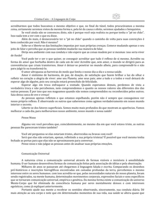 18
                      Cristina Cairo – A Linguagem do Corpo

acreditarmos  que  todos  buscamos  o  mesmo  objetivo  e  que,  no  final  do  túnel,  todos  procurávamos  a  mesma 
coisa, certamente seremos vistos da mesma forma e, pela lei da causa e efeito, seremos ajudados e benquistos. 
          Se você ainda não se convenceu disto, não é porque você seja realista ou porque tenha o ”pé no chão”. 
Isso nada tem a ver com o que eu disse. 
          Além do mais, é desnecessário ter  o  ”pé no  chão”  quando  o  caminho de volta para  suas  convicções  é 
bem conhecido por você. Não é mesmo? 
          Solte‐se e liberte‐se das limitações impostas por suas próprias crenças. Comece mudando apenas o seu 
jeito de falar e perceba que as pessoas também mudarão sua maneira de falar. 
          Dirija seu ambiente com sua conduta e não espere que as coisas mudem por si mesmas: isso seria viver 
de ilusão! 
          Você pode  ter  e  ser  o que  quiser, se conseguir  acreditar que  tudo é reflexo de  si  mesmo. Acredite na 
forma do amor que borbulha dentro de cada um de nós! Acredite que, sem amor, o mundo se dirigirá para  as 
conveniências  que  criam  transtornos.  Amar  é  deixar‐se  penetrar no  mundo  alheio,  para  compreendê‐lo  e  não 
para julgá‐lo ou transformá‐lo. 
          O amor ultrapassa as barreiras do medo que limita o nosso dia‐a‐dia e a nossa saúde. 
          Amor  é  sinônimo  de  harmonia,  de  paz,  de  doação,  de  satisfação  que  fazem  brilhar  a  luz  do  olhar  e 
refletir no coração a alegria de viver: ame  seu Planeta; ame seus pais; ame a tudo e a todos e você deixará de 
esperar algo de alguém, pois seu coração estará preenchido de felicidade. 
          Esperar  algo  em  troca  enfraquece  a  vontade.  Quando  esperamos  demais,  perdemos  de  vista  a 
verdadeira  troca  e  não  percebemos,  nem  compreendemos  o  quanto  os  nossos  valores  são  diferentes  dos  das 
outras pessoas. É por isso que nos magoamos quando não somos compreendidos ou reconhecidos pelos outros. 
Saia dessa casca de ovo e cresça! 
          As  pessoas  apenas  refletem  o  que  estamos  espelhando,  porém  não  é  sempre  que  conseguimos  ver 
nosso próprio reflexo. É observando os outros que saberemos como agimos verdadeiramente em nosso mundo 
interior e secreto. 
          Liberte‐se dos fatores superficiais. Somos muito mais profundos do que mostram as aparências. Vamos 
melhorar a cada dia, para melhorarmos nosso ambiente, nosso mundo e nossa saúde! 
           
          Pense Nisso 
           
          Alguma vez você percebeu que, coincidentemente, no mesmo dia em que você estava triste, as outras 
pessoas lhe pareceram tristes também? 
           
          Você até perguntou se elas estariam tristes, aborrecidas ou bravas com você! 
          Será que elas não estariam, apenas, refletindo a sua própria tristeza? É possível que você mesmo tenha 
fechado as portas para que elas não se aproximassem para conversar. 
          Pense nisso e não julgue as pessoas antes de analisar suas próprias emoções. 
           
           
          Comunicação Universal 
           
          A  natureza  criou  a  comunicação  universal  através  de  formas  visíveis  e  invisíveis  à  sensibilidade 
humana. O ser humano desenvolveu formas de comunicação feitas pela associação de idéias e pela observação. 
          Milhares  de  anos  se  passaram  até  chegarmos  à  linguagem  falada  e  escrita.  Comparando  os  desenhos 
pré‐históricos  e  inscrições  hieroglíficas  encontradas  em  camadas  profundas  da  terra,  percebemos  o  mesmo 
interesse entre os seres humanos. com isso acredita‐se que, pelas necessidades naturais do nosso planeta, foram 
sendo registrados, na mente humana, determinados movimentos corporais, expressões faciais e sons específicos 
que se tornaram comunicação universal, empírica e genética. Da mesma forma existe a comunicação do universo 
Mente‐Corpo  que  foi  eliminada  da  consciência  humana  por  seres  mentalmente  densos  e  com  interesses 
egoísticos, como já expliquei anteriormente. 
          Portanto  ajude  sua  mente  a  recobrar  os  sentidos  observando,  sinceramente,  sua  conduta  diária.  Dê 
mais atenção ao seu corpo e note que em determinados momentos de sua vida, sua saúde se altera quase que 
 