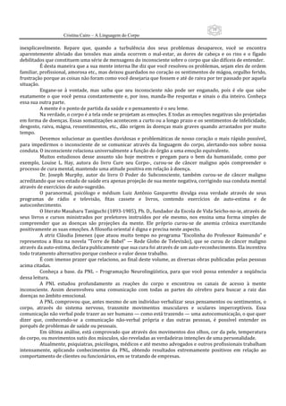19
                     Cristina Cairo – A Linguagem do Corpo

inexplicavelmente.  Repare  que,  quando  a  turbulência  dos  seus  problemas  desaparece,  você  se  encontra 
aparentemente  aliviado  das  tensões  mas  ainda  ocorrem  o  mal‐estar,  as  dores  de  cabeça  e  os  rins  e  o  fígado 
debilitados que constituem uma série de mensagens do inconsciente sobre o corpo que são difíceis de entender. 
          É desta maneira que a sua mente interna lhe diz que você resolveu os problemas, sejam eles de ordem 
familiar, profissional, amorosa etc., mas deixou guardados no coração os sentimentos de mágoa, orgulho ferido, 
frustração porque as coisas não foram como você desejaria que fossem e até de raiva por ter passado por aquela 
situação. 
          Engane‐se  à  vontade,  mas  saiba  que  seu  inconsciente  não  pode  ser  enganado,  pois  é  ele  que  sabe 
exatamente  o  que  você  pensa  constantemente  e,  por  isso,  manda‐lhe  respostas  e  sinais  o  dia  inteiro.  Conheça 
essa sua outra parte. 
          A mente é o ponto de partida da saúde e o pensamento é o seu leme. 
          Na verdade, o corpo é a tela onde se projetam as emoções. E todas as emoções negativas são projetadas 
em forma de doenças. Essas somatizações acontecem a curto ou a longo prazo e os sentimentos de infelicidade, 
desgosto, raiva, mágoa, ressentimentos, etc., dão origem às doenças mais graves quando arrastados por muito 
tempo. 
          Devemos  solucionar as questões duvidosas e problemáticas de nosso  coração o mais rápido possível, 
para  impedirmos  o  inconsciente  de  se  comunicar  através  da  linguagem  do  corpo,  alertando‐nos  sobre  nossa 
conduta. O inconsciente relaciona universalmente a função do órgão a uma emoção equivalente. 
          Muitos  estudiosos  desse  assunto  são  hoje  mestres  e  pregam  para  o  bem  da  humanidade,  como  por 
exemplo,  Louise  L.  Hay,  autora  do  livro  Cure  seu  Corpo‐,  curou‐se  de  câncer  maligno  após  compreender  o 
processo de cura mental, mantendo uma atitude positiva em relação à doença. 
          Dr.  Joseph  Murphy,  autor  do  livro  O  Poder  do  Subconsciente,  também  curou‐se  de  câncer  maligno 
acreditando que seu estado de saúde era apenas projeção de sua mente negativa, corrigindo sua conduta mental 
através de exercícios de auto‐sugestão. 
          O  paranormal,  psicólogo  e  médium  Luiz  Antônio  Gasparetto  divulga  essa  verdade  através  de  seus 
programas  de  rádio  e  televisão,  fitas  cassete  e  livros,  contendo  exercícios  de  auto‐estima  e  de 
autoconhecimento. 
          O literato Masaharu Taniguchi (1893‐1985), Ph. D., fundador da Escola de Vida Seicho‐no‐ie, através de 
seus  livros  e  cursos  ministrados  por  preletores  instruídos  por  ele  mesmo,  nos  ensina  uma  forma  simples  de 
compreender  que  as  doenças  são  projeções  da  mente.  Ele  próprio  curou‐se  de  anemia  crônica  exercitando 
positivamente as suas emoções. A filosofia oriental é digna e precisa neste aspecto. 
          A  atriz  Cláudia  Jimenez  (que  atuou  muito  tempo  no  programa  ”Escolinha  do  Professor  Raimundo”  e 
representou  a  Bina  na  novela  ”Torre  de  Babel”  —  Rede  Globo  de  Televisão),  que  se  curou  de  câncer  maligno 
através da auto‐estima, declara publicamente que sua cura foi através de um auto‐reconhecimento. Ela incentiva 
todo tratamento alternativo porque conhece o valor desse trabalho. 
          É com imenso prazer que relaciono, ao final deste volume, as diversas obras publicadas pelas pessoas 
acima citadas. 
          Conheça  a  base.  da  PNL  –  Programação  Neurolingüística,  para  que  você  possa  entender  a  seqüência 
dessa leitura. 
          A  PNL  estudou  profundamente  as  reações  do  corpo  e  encontrou  os  canais  de  acesso  à  mente 
inconsciente.  Assim  desenvolveu  uma  comunicação  com  todas  as  partes  do  cérebro  para  buscar  a  raiz  das 
doenças no âmbito emocional. 
          A PNL comprovou que, antes mesmo de um indivíduo verbalizar seus pensamentos ou sentimentos, o 
corpo,  através  do  sistema  nervoso,  transmite  movimentos  musculares  e  oculares  imperceptíveis.  Essa 
comunicação não verbal pode trazer ao ser humano — como está trazendo — uma autocomunicação, o que quer 
dizer  que,  conhecendo‐se  a  comunicação  não‐verbal  própria  e  das  outras  pessoas,  é  possível  entender  os 
porquês de problemas de saúde ou pessoais. 
          Em última análise, está comprovado que através dos movimentos dos olhos, cor da pele, temperatura 
do corpo, ou movimentos sutis dos músculos, são reveladas as verdadeiras intenções de uma personalidade. 
          Atualmente, psiquiatras, psicólogos, médicos e até mesmo advogados e outros profissionais trabalham 
intensamente,  aplicando  conhecimentos  da  PNL,  obtendo  resultados  extremamente  positivos  em  relação  ao 
comportamento de clientes ou funcionários, em se tratando de empresas. 
 