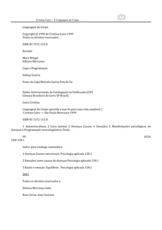 2
                     Cristina Cairo – A Linguagem do Corpo

        Linguagem do Corpo 
         
        Copyright © 1999 de Cristina Cairo 1999 
        Todos os direitos reservados 
         
        ISBN 85 7272 115 O 
         
        Revisão 
         
        Mara Wiegel 
        Editora Mercuryo 
         
        Capa e Diagramaçao 
         
        Sidney Guerra 
         
        Fotos da Capa Marcelo Garcia Foto & Cia 
         
         
        Dados Internacionais de Catalogação na Publicação (CIP) 
        Câmara Brasileira do Livro SP Brasil) 
         
        Cairo Cristina 
         
        Linguagem do Corpo aprenda a ouvi lo para uma vida saudável / 
         Cristina Cairo — São Paulo Mercuryo 1999 
         
        ISBN 85 7272 115 O 
         
        1  Autooonsciência  2  Cura  mental  3  Doenças  Causas  4  Emoções  5  Manifestações  psicológicas  de 
doenças 6 Programação neurolingüística Titulo 
         
        99                                                                                                0226                  
CDD 158 1 
         
        índice para catalogo sistemático 
         
        1 Doenças Causas emocionais: Psicologia aplicada 158.1 
         
        2 Emoções como causas de doenças Psicologia aplicada 158.1 
         
        3 Razão e emoção: Equilíbrio:  Psicologia aplicada 158.1 
         
        2001 
         
        Todos os direitos reservados a 
         
        Editora Mercuryo Ltda. 
         
        Bons livros, bons homens 
         
         
 