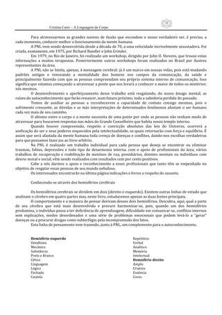 20
                     Cristina Cairo – A Linguagem do Corpo

          Para  atravessarmos  as  grandes  nuvens  de  ilusão  que  escondem  o  nosso  verdadeiro  ser,  é  preciso,  a 
cada momento, conhecer melhor o funcionamento da mente humana. 
          A PNL vem sendo desenvolvida desde a década de 70, a uma velocidade incrivelmente assustadora. Foi 
criada, exatamente, em 1975, por Richard Bandler e John Grinder. 
          Em 1979, no Rio de Janeiro, foi realizado um workshop, dirigido por John O. Stevens, que trouxe estas 
informações  a  muitos  terapeutas.  Posteriormente  outros  workshops  foram  realizados  no  Brasil  por  ilustres 
representantes da área. 
          A PNL não se limita, apenas, à mensagem cerebral: já é um marco em nossas vidas, pois está mudando 
padrões  antigos  e  renovando  a  mentalidade  dos  homens  nos  campos  da  comunicação,  da  saúde  e 
principalmente  fazendo  com  que  as  pessoas  compreendam  seu  próprio  sistema  interno  de  comunicação.  Isso 
significa que estamos começando a atravessar a ponte que nos levará a conhecer o maior de todos os mistérios: 
nós mesmos. 
          O  desenvolvimento  e  aperfeiçoamento  desse  trabalho  está  resgatando,  do  nosso  âmago  mental,  as 
raízes do autoconhecimento que farão renascer, num futuro próximo, toda a sabedoria perdida do passado. 
          Temos  de  auxiliar  as  pessoas  a  reconhecerem  a  capacidade  de  contato  consigo  mesmas,  pois  o 
sofrimento  crescente,  as  dúvidas  e  as  más  interpretações  de  determinados  fenômenos  afastam  o  ser  humano 
cada vez mais de seu caminho. 
          O abismo entre o corpo e a mente necessita de uma ponte por onde as pessoas não tenham medo de 
atravessar para buscarem respostas nas mãos do Grande Conselheiro que habita nosso templo interno. 
          Quando  houver  compreensão,  respeito  e  convicção  absolutos  das  leis  do  Universo,  ocorrerá  a 
unificação do ser e seus poderes esquecidos pela intelectualidade, os quais retornarão com força e equilíbrio. É 
assim que será afastada da mente humana toda crença de doenças e conflitos, dando‐nos escolhas verdadeiras 
para que possamos fazer jus ao livre‐arbítrio. 
          Na  PNL  é  realizado  um  trabalho  individual  para  cada  pessoa  que  deseja  se  encontrar  ou  eliminar 
traumas,  fobias,  depressões  e  todo  tipo  de  desarmonia  interna.  com  o  apoio  de  profissionais  da  área,  vários 
trabalhos  de  recuperação  e  reabilitação  de  meninos  de  rua,  presidiários,  doentes  mentais  ou  indivíduos  com 
desvio moral e social, vêm sendo realizados com resultados cem por cento positivos. 
          Cabe  a  nós  darmos  o  apoio  e  reconhecimento  a  esses  profissionais  que  tanto  têm  se  empenhado  no 
objetivo de resgatar essas pessoas de seu mundo nebuloso. 
          Os interessados encontrarão na última página indicações e livros a respeito do assunto. 
           
          Conhecendo‐se através dos hemisférios cerebrais 
           
          Os hemisférios cerebrais se dividem em dois (direito e esquerdo). Existem outras linhas de estudo que 
analisam o cérebro em quatro partes mas, neste livro, estudaremos apenas as duas fontes principais. 
          O comportamento e a maneira de pensar derivam desses dois hemisférios. Descubra, aqui, qual a parte 
de  seu  cérebro  que  está  mais  desenvolvida  e  procure  harmonizar‐se,  pois,  quando  um  dos  hemisférios 
predomina, o indivíduo passa a ter deficiência de aprendizagem, dificuldade em comunicar‐se, conflitos internos 
sem  explicações,  medos  desordenados  e  uma  série  de  problemas  emocionais  que  podem  levá‐lo  a  ”gerar” 
doenças ou a procurar drogas como subterfúgio pela incompreensão dos fatos. 
          Esta linha de pensamento vem trazendo, junto à PNL, um complemento para o autoconhecimento. 
           
           
         Hemisfério esquerdo                                               Repetitivo 
         Detalhista                                                        Verbal 
         Mecânico                                                          Analítico 
         Substância                                                        Memória 
         Preto e Branco                                                    Intelectual 
         Cético                                                            Hemisfério direito 
         Linguagem                                                         Amplo 
         Lógico                                                            Criativo 
         Fechado                                                           Essência 
         Cautela                                                           Cores 
 