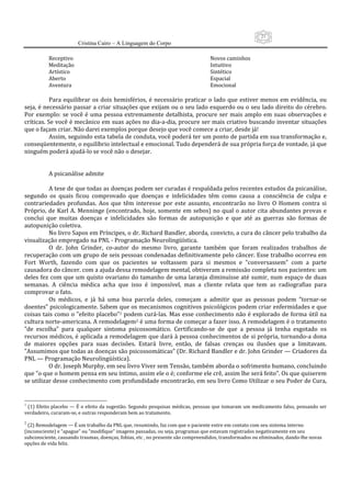21
                       Cristina Cairo – A Linguagem do Corpo

          Receptivo                                                               Novos caminhos 
          Meditação                                                               Intuitivo 
          Artístico                                                               Sintético 
          Aberto                                                                  Espacial 
          Aventura                                                                Emocional 
            
           Para  equilibrar  os  dois  hemisférios,  é  necessário  praticar  o  lado  que  estiver  menos  em  evidência,  ou 
seja, é necessário passar a criar situações que exijam ou o seu lado esquerdo ou o seu lado direito do cérebro. 
Por  exemplo:  se  você  é  uma  pessoa  extremamente  detalhista,  procure  ser  mais  amplo  em  suas  observações  e 
críticas. Se você é mecânico em suas ações no dia‐a‐dia, procure ser mais criativo buscando inventar situações 
que o façam criar. Não darei exemplos porque desejo que você comece a criar, desde já! 
           Assim, seguindo esta tabela de conduta, você poderá ter um ponto de partida em sua transformação e, 
conseqüentemente, o equilíbrio intelectual e emocional. Tudo dependerá de sua própria força de vontade, já que 
ninguém poderá ajudá‐lo se você não o desejar. 
            
            
           A psicanálise admite 
            
           A tese de que todas as doenças podem ser curadas é respaldada pelos recentes estudos da psicanálise, 
segundo  os  quais  ficou  comprovado  que  doenças  e  infelicidades  têm  como  causa  a  consciência  de  culpa  e 
contrariedades  profundas.  Aos  que  têm  interesse  por  este  assunto,  encontrarão  no  livro  O  Homem  contra  si 
Próprio, de  Karl  A.  Menninge (encontrado,  hoje,  somente  em  sebos)  no  qual  o  autor cita  abundantes provas  e 
conclui  que  muitas  doenças  e  infelicidades  são  formas  de  autopunição  e  que  até  as  guerras  são  formas  de 
autopunição coletiva. 
           No livro Sapos em Príncipes, o dr. Richard Bandler, aborda, convicto, a cura do câncer pelo trabalho da 
visualização empregado na PNL ‐ Programação Neurolingüística. 
           O  dr.  John  Grinder,  co‐autor  do  mesmo  livro,  garante  também  que  foram  realizados  trabalhos  de 
recuperação com um grupo de seis pessoas condenadas definitivamente pelo câncer. Esse trabalho ocorreu em 
Fort  Worth,  fazendo  com  que  os  pacientes  se  voltassem  para  si  mesmos  e  ”conversassem”  com  a  parte 
causadora do câncer. com a ajuda dessa remodelagem mental, obtiveram a remissão completa nos pacientes: um 
deles  fez  com  que  um  quisto  ovariano  do  tamanho  de  uma  laranja  diminuísse  até  sumir,  num  espaço  de  duas 
semanas.  A  ciência  médica  acha  que  isso  é  impossível,  mas  a  cliente  relata  que  tem  as  radiografias  para 
comprovar o fato. 
           Os  médicos,  e  já  há  uma  boa  parcela  deles,  começam  a  admitir  que  as  pessoas  podem  ”tornar‐se 
doentes” psicologicamente. Sabem que os mecanismos cognitivos psicológicos podem criar enfermidades e que 
coisas  tais  como  o  ”efeito placebo”1 podem  curá‐las.  Mas esse  conhecimento  não é  explorado  de  forma útil na 
cultura norte‐americana. A remodelagem2 é uma forma de começar a fazer isso. A remodelagem é o tratamento 
”de  escolha”  para  qualquer  sintoma  psicossomático.  Certificando‐se  de  que  a  pessoa  já  tenha  esgotado  os 
recursos médicos, é aplicada a remodelagem que dará à pessoa conhecimentos de si própria, tornando‐a dona 
de  maiores  opções  para  suas  decisões.  Estará  livre,  então,  de  falsas  crenças  ou  ilusões  que  a  limitavam. 
”Assumimos que todas as doenças são psicossomáticas” (Dr. Richard Bandler e dr. John Grinder — Criadores da 
PNL — Programação Neurolingüística). 
           O dr. Joseph Murphy, em seu livro Viver sem Tensão, também aborda o sofrimento humano, concluindo 
que ”o que o homem pensa em seu íntimo, assim ele o é; conforme ele crê, assim lhe será feito”. Os que quiserem 
se utilizar desse conhecimento com profundidade encontrarão, em seu livro Como Utilizar o seu Poder de Cura, 


1
 (1) Efeito placebo — É o efeito da sugestão. Segundo pesquisas médicas, pessoas que tomaram um medicamento falso, pensando ser 
verdadeiro, curaram‐se, e outras responderam bem ao tratamento. 
2
  (2) Remodelagem — É um trabalho da PNL que, resumindo, faz com que o paciente entre em contato com seu sistema interno 
(inconsciente) e ”apague” ou ”modifique” imagens passadas, ou seja, programas que estavam registrados negativamente em seu 
subconsciente, causando traumas, doenças, fobias, etc , no presente são compreendidos, transformados ou eliminados, dando‐lhe novas 
opções de vida feliz.
 