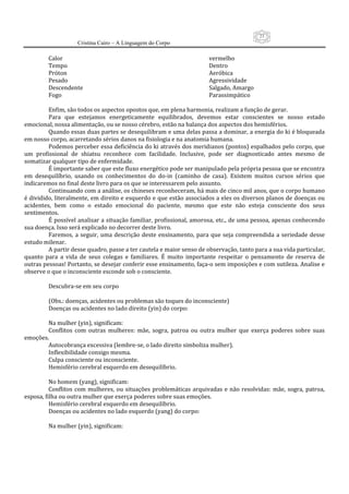 23
                     Cristina Cairo – A Linguagem do Corpo

          Calor                                                             vermelho 
          Tempo                                                             Dentro 
          Próton                                                            Aeróbica 
          Pesado                                                            Agressividade 
          Descendente                                                       Salgado, Amargo 
          Fogo                                                              Parassimpático 
           
          Enfim, são todos os aspectos opostos que, em plena harmonia, realizam a função de gerar. 
          Para  que  estejamos  energeticamente  equilibrados,  devemos  estar  conscientes  se  nosso  estado 
emocional, nossa alimentação, ou se nosso cérebro, estão na balança dos aspectos dos hemisférios. 
          Quando essas duas partes se desequilibram e uma delas passa a dominar, a energia do ki é bloqueada 
em nosso corpo, acarretando sérios danos na fisiologia e na anatomia humana. 
          Podemos perceber essa deficiência do ki através dos meridianos (pontos) espalhados pelo corpo, que 
um  profissional  de  shiatsu  reconhece  com  facilidade.  Inclusive,  pode  ser  diagnosticado  antes  mesmo  de 
somatizar qualquer tipo de enfermidade. 
          É importante saber que este fluxo energético pode ser manipulado pela própria pessoa que se encontra 
em  desequilíbrio,  usando  os  conhecimentos  do  do‐in  (caminho  de  casa).  Existem  muitos  cursos  sérios  que 
indicaremos no final deste livro para os que se interessarem pelo assunto. 
          Continuando com a análise, os chineses reconheceram, há mais de cinco mil anos, que o corpo humano 
é dividido, literalmente, em direito e esquerdo e que estão associados a eles os diversos planos de doenças ou 
acidentes,  bem  como  o  estado  emocional  do  paciente,  mesmo  que  este  não  esteja  consciente  dos  seus 
sentimentos. 
          É possível analisar a situação familiar, profissional, amorosa, etc., de uma pessoa, apenas conhecendo 
sua doença. Isso será explicado no decorrer deste livro. 
          Faremos,  a  seguir,  uma  descrição  deste  ensinamento,  para  que  seja  compreendida  a  seriedade  desse 
estudo milenar. 
          A partir desse quadro, passe a ter cautela e maior senso de observação, tanto para a sua vida particular, 
quanto  para  a  vida  de  seus  colegas  e  familiares.  É  muito  importante  respeitar  o  pensamento  de  reserva  de 
outras pessoas! Portanto, se desejar conferir esse ensinamento, faça‐o sem imposições e com sutileza. Analise e 
observe o que o inconsciente esconde sob o consciente. 
           
          Descubra‐se em seu corpo 
           
          (Obs.: doenças, acidentes ou problemas são toques do inconsciente) 
          Doenças ou acidentes no lado direito (yin) do corpo: 
           
          Na mulher (yin), significam: 
          Conflitos  com  outras  mulheres:  mãe,  sogra,  patroa  ou  outra  mulher  que  exerça  poderes  sobre  suas 
emoções. 
          Autocobrança excessiva (lembre‐se, o lado direito simboliza mulher). 
          Inflexibilidade consigo mesma. 
          Culpa consciente ou inconsciente. 
          Hemisfério cerebral esquerdo em desequilíbrio. 
           
          No homem (yang), significam: 
          Conflitos  com  mulheres,  ou  situações  problemáticas  arquivadas  e  não  resolvidas:  mãe,  sogra,  patroa, 
esposa, filha ou outra mulher que exerça poderes sobre suas emoções. 
          Hemisfério cerebral esquerdo em desequilíbrio. 
          Doenças ou acidentes no lado esquerdo (yang) do corpo: 
           
          Na mulher (yin), significam: 
 