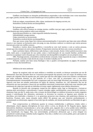 24
                     Cristina Cairo – A Linguagem do Corpo

          Conflitos com homens ou situações problemáticas arquivadas e não resolvidas com o sexo masculino: 
pai, sogro, patrão, marido, filho ou outro homem que exerça poderes sobre Suas emoções. 
           
          Pode ser mágoa, ressentimento, ódio, ciúme, sentimento de vingança secreto, etc. 
          Hemisfério cerebral direito em desequilíbrio. 
           
          No homem (yang), significam: 
          Conflitos com outros homens ou consigo mesmo: conflito com pai, sogro, patrão, funcionário, filho ou 
outro homem que exerça poderes sobre suas emoções. 
          Autocobrança (lembre‐se, o lado esquerdo simboliza homem). 
          Inflexibilidade consigo mesmo. 
          Culpa consciente ou inconsciente. 
          Hemisfério cerebral direito em desequilíbrio. 
          Para  que  nosso  corpo  fique  livre  dessas  psicossomatizações  é  necessário  que  haja  uma  auto‐reflexão 
sincera  e  um  reajuste  na  harmonia  entre  yin‐yang,  ou  seja,  devemos  conhecer  os  motivos  que  outras  pessoas 
tiveram para estar em conflito conosco. 
          Descubra  o  motivo  desse  desequilíbrio  e  reconcilie‐se  com  você  mesmo  e  com  as  outras  pessoas, 
mesmo que elas estejam em outro plano cósmico. É importante estarmos de bem com a nossa consciência. 
          Após o próximo tópico, definiremos cada doença e cada emoção. Assim o leitor poderá encontrar uma 
saída,  tanto  para  a  recuperação  de  sua  saúde,  como  a  reestruturação  de  seu  mundo  familiar,  profissional, 
amoroso ou qualquer outra situação que o fez somatizar um desequilíbrio energético em seu próprio corpo. 
          OBS.: Fisiologicamente, o hemisfério cerebral direito comanda o lado esquerdo do corpo e o hemisfério 
cerebral esquerdo, comanda o lado direito do corpo. O cérebro trabalha em ’X’. 
          Portanto,  analise  com  base  nessa  físiologia  e  leia  o  quadro  correspondente  na  página  30  (somente 
quando se tratar dos hemisférios). 
           
           
          Influência do meio ambiente 
           
          Apesar  de  surgirem  cada  vez  mais  médicos  e  remédios  no  mundo,  as  doenças  aumentam  em  vez  de 
diminuírem. Esse fato estranho deve‐se à excessiva preocupação das pessoas  com seu corpo. Os médicos nem 
sempre são culpados. Mas há aqueles que, por razões que não nos cabe julgar, levam seus clientes a acreditarem 
que  estão  realmente  doentes,  ou  que  poderão  vir  a  ficar,  caso  não  se  preocupem  com  o  seu  corpo. 
Conseqüentemente a humanidade fica com o organismo cada vez mais frágil. Receitam, por exemplo, uma dieta 
rigorosa  com  base  em  estudos  meticulosos  do  índice  de  calorias,  vitaminas,  etc.,  dos  alimentos.  Em  vez  de 
ensinarem aos seus pacientes a busca de seu equilíbrio emocional, transtornam ainda mais suas emoções pelo 
sentimento de culpa que é gerado no indivíduo ao tentar seguir rigidamente essas tabelas alimentares. 
          Quando  as  pessoas  não  conseguem  cumpri‐las  por  alguma  razão,  logo  se  desesperam  e  tornam‐se 
ansiosas  pelo  nervosismo  e  autocobrança.  E  quem  consegue  seguir,  perfeitamente,  essas  tabelas  de  calorias  e 
vitaminas, hoje em dia? E, ainda mais, com o avanço da bacteriologia, os médicos tornaram‐se muito exigentes 
quanto  à  esterilização  dos  alimentos,  entretanto,  se  fervemos  ou  cozemos  os  legumes  para  eliminar  os 
micróbios,  será  destruída  a  vitamina  C;  e  se  quisermos  preservar  essa  vitamina,  não  poderemos  eliminar  as 
bactérias.  Ficamos,  pois,  numa  situação  muito  difícil.  Há  pessoas  que,  por  temerem  profundamente  a 
contaminação ou intoxicação, seguem à risca todo tipo de cuidados, até mesmo perdendo sua liberdade de agir e 
pensar. 
          Para  comprovarmos  as  influências  quanto  às  crenças  estabelecidas  e  polêmicas  criadas  sobre  a 
alimentação,  citarei  algumas  divergências  de  teses  sobre  o  arroz,  na  década  de  30.  Naquela  época,  alguns 
laboratórios  dietéticos  recomendavam  o  arroz  não  polido,  pois,  segundo  eles  o  arroz  polido  (sem  embrião), 
prejudicava os intestinos. Os médicos, por sua vez, afirmavam que o arroz integral era o mais nutritivo e que o 
arroz  beneficiado  era  bagaço.  Mas,  nas  universidades,  professores  afirmavam  que  o  arroz  integral  era 
prejudicial à saúde porque continha muito magnésio. Para eles, o melhor era o arroz polido, pois o pó usado no 
polimento era rico em cálcio. 
 