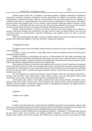 26
                      Cristina Cairo – A Linguagem do Corpo

          Existem  muitas  formas  de  se  conseguir  a  felicidade  almejada:  religiões,  tratamentos  terapêuticos, 
tratamentos  esotéricos,  filosofias,  meditações  caseiras,  orientações  em  templos  com  grandes  mestres  ou, 
simplesmente,  acreditando  nela.  Mas,  saiba  que,  sem  disciplina  e  sem  exercícios  práticos  no  seu  cotidiano,  os 
resultados serão nulos e, conseqüentemente, sua fé, seja no que for, enfraquecerá. s Quem busca a felicidade é 
porque  acredita  nela,  portanto,  aqui  vai  um  conselho:  nunca  questione  aquilo  que  poderá  conduzilo  à  porta 
certa. Lembre‐se: a felicidade está onde você quer vê‐la. Não precisamos entender as forças que são estranhas 
ao nosso cérebro. Basta aceitá‐las, com carinho e humildade, deixando um pouco a razão de lado. 
          Quando  surgirem  dúvidas  no  decorrer  da  leitura,  converse  com  outras  pessoas  que  conhecem  o 
assunto  e  aproveite,  também,  para  desenvolver  um  pouco  mais  seu  senso  de  análise  próprio.  Com  isso  você 
conseguirá  conhecer‐se  interiormente  e  descobrir,  finalmente,  o  que  significa  amar‐se  ou  amar  ao  próximo 
como a si mesmo. 
          OBS.: Pare imediatamente de julgar e criticar os defeitos alheios, pois esta é uma falha de caráter que 
provoca vários distúrbios orgânicos. Faça uma ”forcinha” e elogie mais as pessoas. 
           
           
          A Linguagem do Corpo 
           
          Da cabeça aos pés, tudo foi estudado, comprovando que cada parte do nosso corpo tem uma linguagem 
a ser entendida. 
          A  cabeça,  o  tronco,  os  membros  e  cada  órgão  interno  recebe  um  impulso  nervoso  do  cérebro  que  é 
comandado pelas emoções. 
          Quando  analisamos  os  movimentos  do  corpo  ou  o  funcionamento  de  cada  órgão,  percebemos  que 
carregamos diferentes sentimentos para diferentes movimentos do nosso corpo: o desejo de mover os dedos faz 
com que movamos os dedos; o desejo de expressar uma opinião faz com que abramos a boca para falar e, assim, 
tudo é naturalmente dirigido pelo desejo consciente de realizar algo. 
          Mas, existem os desejos inconscientes, que também fazem com que o cérebro impulsione energia para 
mover ou imobilizar partes do corpo. Como exemplo disso temos muitas paralisias musculares psicossomáticas 
ocasionadas por um desespero de causa e pelo sentimento de ”fim de estrada”, que ocorrem quando o indivíduo 
percebe  que  não  tem  saída  ou  solução  para  algum  problema  pessoal.  A  tensão  nervosa  chega  a  paralisar  seus 
membros e até a fala. 
          Há  uma  infinidade  de  reações  nervosas  que  causam  doenças,  sendo  que  uma  grande  parte  delas  a 
medicina  não  reconhece  como  inconscientes.  Vamos  mostrar,  então,  o  que  um  pensamento  crônico  pode 
transformar em seu corpo, através das reações químicas comandadas pelo cérebro. 
          Começaremos  pela  cabeça  e  seus  órgãos,  continuaremos  pela  coluna  vertebral,  articulações,  ossos, 
dentes,  braços,  mãos,  dedos,  unhas,  pernas  e  seus  problemas,  pés,  análise  da  pele,  rejuvenescimento,  estética, 
músculos,  doenças  simples  e,  finalmente,  falaremos  sobre  as  somatizações  de  doenças  nos  órgãos  internos  e 
sobre as doenças terminais, como câncer e AIDS. 
           
           
          Capítulo 1 
           
          A cabeça e seus órgãos 
           
           
          Cabeça  
           
          A cabeça está relacionada com a razão. Quando o indivíduo não permite que as emoções o guiem e tem 
pressa de resolver alguma questão pela própria razão, precipitam‐se problemas ou acidentes em sua cabeça. Seu 
inconsciente está lhe mostrando que, por mais inteligência que possua, a cabeça tem limites. 
          Tumores no cérebro indicam não só pensamentos negativos, ”coagulados” e enraizados pela teimosia 
em  não  querer  mudar  esses  conceitos,  mas  também  conflitos  profundos  e  constantes  entre  os  familiares. 
Quando  estes  tumores  ocorrem  em  crianças,  eles  indicam  que  os  pais,  que  são  yin  e  yang,  estão  em  atrito 
 