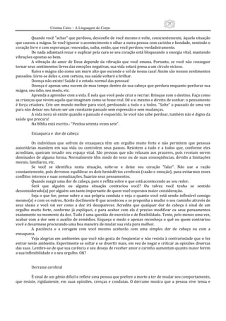 28
                      Cristina Cairo – A Linguagem do Corpo

          Quando você ”achar” que perdoou, desconfie de você mesmo e volte, conscientemente, àquela situação 
que causou a mágoa. Se você ignorar o acontecimento e olhar a outra pessoa com carinho e bondade, sentindo o 
coração livre e com esperanças renovadas, saiba, então, que você perdoou verdadeiramente. 
          De nada adiantará rezar e suplicar pela cura se seu coração está bloqueando a energia vital, mantendo 
vibrações opostas ao bem. 
          A  vibração  do  amor  de  Deus  depende  da  vibração  que  você  emana.  Portanto,  se  você  não  conseguir 
tornar seus sentimentos livres das emoções negativas, sua vida estará presa a um círculo vicioso. 
          Raiva e mágoa são como um muro alto que esconde o sol de nossa casa! Assim são nossos sentimentos 
passados. Livre‐se deles e, com certeza, sua saúde voltará a brilhar. 
          Doença não existe! Saúde é o estado normal das pessoas! 
          Doença é apenas uma nuvem de mau tempo dentro de sua cabeça que perdura enquanto perdurar sua 
mágoa, seu ódio, seu medo, etc. 
          Aprenda a aprender com a vida. É nela que você pode criar e recriar. Brinque com o destino. Faça como 
as crianças que vivem aquilo que imaginam como se fosse real. Dê a si mesmo o direito de sonhar: o pensamento 
é força criadora. Crie um mundo melhor para você, perdoando a tudo e a todos. ”Solte” o passado de uma vez 
para não deixar seu futuro ser um constante passado sem expressão e sem mudanças. 
          A vida nova só existe quando o passado é esquecido. Se você não sabe perdoar, também não é digno da 
saúde que procura! 
          Na Bíblia está escrito.‐ ”Perdoa setenta vezes sete”. 
           
          Enxaqueca e  dor de cabeça 
           
          Os  indivíduos  que  sofrem  de  enxaqueca  têm  um  orgulho  muito  forte  e  não  permitem  que  pessoas 
autoritárias  mandem  em  sua  vida  ou  controlem  seus  passos.  Resistem  a  tudo  e  a  todos  que,  conforme  eles 
acreditam,  queiram  invadir  seu  espaço  vital.  São  pessoas  que  não  relaxam  aos  prazeres,  pois  receiam  serem 
dominados  de  alguma  forma.  Normalmente  têm  medo  do  sexo  ou  de  suas  conseqüências,  devido  a  limitações 
morais, familiares, etc. 
          Se  você  se  identifica  nesta  situação,  solte‐se  e  deixe  seu  coração  ”falar”.  Não  use  a  razão 
constantemente, pois devemos equilibrar os dois hemisférios cerebrais (razão e emoção), para evitarmos esses 
conflitos internos e suas somatizações. Suavize seus pensamentos. 
          Quando surgir uma dor de cabeça, pare e reflita sobre o que está acontecendo ao seu redor. 
          Será  que  alguém  ou  alguma  situação  contrariou  você?  Ou  talvez  você  tenha  se  sentido 
desconsiderado(a) por alguém um tanto importante de quem você esperava maior consideração. 
          Seja  o  que  for,  pense  sobre  a  sua  própria  conduta  e  veja  o  quanto  você  está  sendo  inflexível  consigo 
mesmo(a) e com os outros. Aceite docilmente O que aconteceu e se proponha a mudar o seu caminho através de 
seus  ideais  e  você  vai  ver  como  a  dor  irá  desaparecer.  Acredite  que  qualquer  dor  de  cabeça  é  sinal  de  um 
orgulho  muito  forte,  conforme  já  expliquei,  e  para  acabar  com  ela  é  preciso  modificar  os  seus  pensamentos 
exatamente no momento da dor. Tudo é uma questão de exercício e de flexibilidade. Tente, pelo menos uma vez, 
acabar  com  a  dor  sem  o  auxílio  de  remédios.  Esqueça  o  medo  e  apenas  reconheça  o  quê  ou  quem  contrariou 
você e desarmese procurando uma boa maneira de mudar sua vida para melhor. 
          A  paciência  e  a  coragem  com  você  mesmo  acabarão  com  uma  simples  dor  de  cabeça  ou  com  a 
enxaqueca. 
          Veja alegrias em ambientes que você não gosta de freqüentar e não resista à contrariedade que o fez 
entrar neste ambiente. Experimente se soltar e se divertir mais, em vez de negar e criticar as opiniões diversas 
das suas. Lembre‐se de que sua carência e seu desejo de receber amor e carinho aumentam quanto maior forem 
a sua inflexibilidade e o seu orgulho. OK? 
           
           
          Derrame cerebral 
           
          É sinal de um gênio difícil e reflete uma pessoa que prefere a morte a ter de mudar seu comportamento, 
que  resiste,  rigidamente,  em  suas  opiniões,  crenças  e  condutas.  O  derrame  mostra  que  a  pessoa  vive  tensa  e 
 