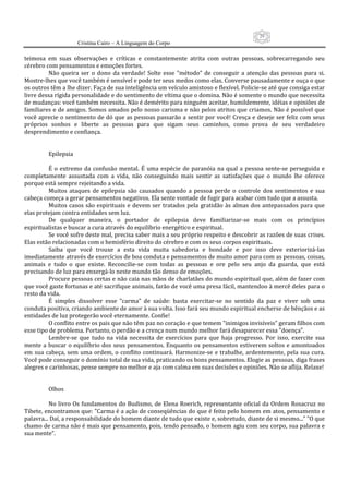 29
                      Cristina Cairo – A Linguagem do Corpo

teimosa  em  suas  observações  e  críticas  e  constantemente  atrita  com  outras  pessoas,  sobrecarregando  seu 
cérebro com pensamentos e emoções fortes. 
          Não  queira  ser  o  dono  da  verdade!  Solte  esse  ”método”  de  conseguir  a  atenção  das  pessoas  para  si. 
Mostre‐lhes que você também é sensível e pode ter seus medos como elas. Converse pausadamente e ouça o que 
os outros têm a lhe dizer. Faça de sua inteligência um veículo amistoso e flexível. Policie‐se até que consiga estar 
livre dessa rígida personalidade e do sentimento de vítima que o domina. Não é somente o mundo que necessita 
de mudanças: você também necessita. Não é demérito para ninguém aceitar, humildemente, idéias e opiniões de 
familiares e de amigos. Somos amados pelo nosso carisma e não pelos atritos que criamos. Não é possível que 
você aprecie o sentimento de dó que as pessoas passarão a sentir por você! Cresça e deseje ser feliz com seus 
próprios  sonhos  e  liberte  as  pessoas  para  que  sigam  seus  caminhos,  como  prova  de  seu  verdadeiro 
desprendimento e confiança. 
 
 
          Epilepsia  
           
          É  o  extremo  da  confusão  mental.  É  uma  espécie  de  paranóia  na  qual  a  pessoa  sente‐se  perseguida  e 
completamente  assustada  com  a  vida,  não  conseguindo  mais  sentir  as  satisfações  que  o  mundo  lhe  oferece 
porque está sempre rejeitando a vida. 
          Muitos  ataques  de  epilepsia  são  causados  quando  a  pessoa  perde  o  controle  dos  sentimentos  e  sua 
cabeça começa a gerar pensamentos negativos. Ela sente vontade de fugir para acabar com tudo que a assusta. 
          Muitos  casos  são  espirituais  e  devem  ser  tratados  pela  gratidão  às  almas  dos  antepassados  para  que 
elas protejam contra entidades sem luz. 
          De  qualquer  maneira,  o  portador  de  epilepsia  deve  familiarizar‐se  mais  com  os  princípios 
espiritualistas e buscar a cura através do equilíbrio energético e espiritual. 
          Se você sofre deste mal, precisa saber mais a seu próprio respeito e descobrir as razões de suas crises. 
Elas estão relacionadas com o hemisfério direito do cérebro e com os seus corpos espirituais. 
          Saiba  que  você  trouxe  a  esta  vida  muita  sabedoria  e  bondade  e  por  isso  deve  exteriorizá‐las 
imediatamente através de exercícios de boa conduta e pensamentos de muito amor para com as pessoas, coisas, 
animais  e  tudo  o  que  existe.  Reconcilie‐se  com  todas  as  pessoas  e  ore  pelo  seu  anjo  da  guarda,  que  está 
precisando de luz para enxergá‐lo neste mundo tão denso de emoções. 
          Procure pessoas certas e não caia nas mãos de charlatães do mundo espiritual que, além de fazer com 
que você gaste fortunas e até sacrifique animais, farão de você uma presa fácil, mantendoo à mercê deles para o 
resto da vida. 
          É  simples  dissolver  esse  ”carma”  de  saúde:  basta  exercitar‐se  no  sentido  da  paz  e  viver  sob  uma 
conduta positiva, criando ambiente de amor à sua volta. Isso fará seu mundo espiritual encherse de bênçãos e as 
entidades de luz protegerão você eternamente. Confie! 
          O conflito entre os pais que não têm paz no coração e que temem ”inimigos invisíveis” geram filhos com 
esse tipo de problema. Portanto, o perdão e a crença num mundo melhor fará desaparecer essa ”doença”. 
          Lembre‐se  que  tudo  na  vida  necessita  de  exercícios  para  que  haja  progresso.  Por  isso,  exercite  sua 
mente a buscar  o  equilíbrio dos  seus  pensamentos. Enquanto os  pensamentos estiverem  soltos  e  amontoados 
em  sua  cabeça,  sem  uma  ordem,  o  conflito  continuará.  Harmonize‐se  e  trabalhe,  ardentemente,  pela  sua  cura. 
Você pode conseguir o domínio total de sua vida, praticando os bons pensamentos. Elogie as pessoas, diga frases 
alegres e carinhosas, pense sempre no melhor e aja com calma em suas decisões e opiniões. Não se aflija. Relaxe! 
           
           
          Olhos 
           
          No  livro  Os  fundamentos  do  Budismo,  de Elena Roerich, representante  oficial da  Ordem Rosacruz  no 
Tibete, encontramos que: ”Carma é a ação de conseqüências do que é feito pelo homem em atos, pensamento e 
palavra... Daí, a responsabilidade do homem diante de tudo que existe e, sobretudo, diante de si mesmo...” ”O que 
chamo de carma não é mais que pensamento, pois, tendo pensado, o homem agiu com seu corpo, sua palavra e 
sua mente”. 
 