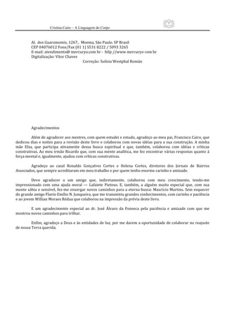 3
                     Cristina Cairo – A Linguagem do Corpo

          
         Al.  dos Guaromomis, 1267..  Moema, São Paulo. SP Brasil 
         CEP 04076012 Fone/Fax (01 1) S531 8222 / 5093 3265 
         E‐mail: atendimento@ mercuryo.com br ‐  htlp //www mercuryo com br 
         Digitalização: Vítor Chaves 
                                         Correção: Sulísia Westphal Román 
          
          
          
          
          
          
          
          
          
          
          
          
          
         Agradecimentos 
          
         Além de agradecer aos mestres, com quem estudei e estudo, agradeço ao meu pai, Francisco Cairo, que 
dedicou  dias e noites  para a revisão  deste  livro  e  colaborou  com  novas  idéias para  a  sua  construção. A  minha 
mãe  Elza,  que  participa  ativamente  dessa  busca  espiritual  e  que,  também,  colaborou  com  idéias  e  críticas 
construtivas. Ao meu irmão Ricardo que, com sua mente analítica, me fez encontrar várias respostas quanto à 
força mental e, igualmente, ajudou com críticas construtivas. 
          
         Agradeço  ao  casal  Ronaldo  Gonçalves  Cortes  e  Helena  Cortes,  diretores  dos  Jornais  de  Bairros 
Associados, que sempre acreditaram em meu trabalho e por quem tenho enorme carinho e amizade. 
          
         Devo  agradecer  a  um  amigo  que,  indiretamente,  colaborou  com  meu  crescimento,  tendo‐me 
impressionado  com  uma  ajuda  moral  —  Lafaiete  Pietoso.  E,  também,  a  alguém  muito  especial  que,  com  sua 
mente sábia e sensível, fez‐me enxergar novos caminhos para a eterna busca: Maurício Martins. Sem esquecer 
do grande amigo Flavio Emílio N. Junqueira, que me transmitiu grandes conhecimentos, com carinho e paciência 
e ao jovem Willian Moraes Rédua que colaborou na impressão da prévia deste livro. 
          
         E  um  agradecimento  especial  ao  dr.  José  Álvaro  da  Fonseca  pela  paciência  e  amizade  com  que  me 
mostrou novos caminhos para trilhar. 
          
         Enfim, agradeço a Deus e às entidades de luz, por me darem a oportunidade de colaborar no reajuste 
de nossa Terra querida. 
 