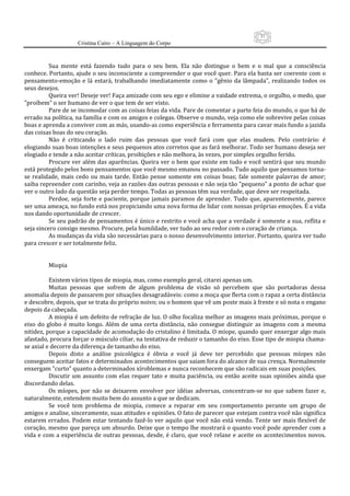 31
                      Cristina Cairo – A Linguagem do Corpo

            
           Sua  mente  está  fazendo  tudo  para  o  seu  bem.  Ela  não  distingue  o  bem  e  o  mal  que  a  consciência 
conhece. Portanto, ajude o seu inconsciente a compreender o que você quer. Para ela basta ser coerente com o 
pensamento‐emoção  e  lá  estará,  trabalhando  imediatamente  como  o  ”gênio  da  lâmpada”,  realizando  todos  os 
seus desejos. 
           Queira ver! Deseje ver! Faça amizade com seu ego e elimine a vaidade extrema, o orgulho, o medo, que 
”proíbem” o ser humano de ver o que tem de ser visto. 
           Pare de se incomodar com as coisas feias da vida. Pare de comentar a parte feia do mundo, o que há de 
errado na política, na família e com os amigos e colegas. Observe o mundo, veja como ele sobrevive pelas coisas 
boas e aprenda a conviver com as más, usando‐as como experiência e ferramenta para cavar mais fundo a jazida 
das coisas boas do seu coração. 
           Não  é  criticando  o  lado  ruim  das  pessoas  que  você  fará  com  que  elas  mudem.  Pelo  contrário:  é 
elogiando suas boas intenções e seus pequenos atos corretos que as fará melhorar. Todo ser humano deseja ser 
elogiado e tende a não aceitar críticas, proibições e não melhora, às vezes, por simples orgulho ferido. 
           Procure ver além das aparências. Queira ver o bem que existe em tudo e você sentirá que seu mundo 
está protegido pelos bons pensamentos que você mesmo emanou no passado. Tudo aquilo que pensamos torna‐
se  realidade,  mais  cedo  ou  mais  tarde.  Então  pense  somente  em  coisas  boas;  fale  somente  palavras  de  amor; 
saiba repreender com carinho, veja as razões das outras pessoas e não seja tão ”pequeno” a ponto de achar que 
ver o outro lado da questão seja perder tempo. Todas as pessoas têm sua verdade, que deve ser respeitada. 
           Perdoe,  seja  forte  e  paciente,  porque  jamais  paramos  de  aprender.  Tudo  que,  aparentemente,  parece 
ser uma ameaça, no fundo está nos propiciando uma nova forma de lidar com nossas próprias emoções. É a vida 
nos dando oportunidade de crescer. 
           Se seu padrão de pensamentos é único e restrito e você acha que a verdade é somente a sua, reflita e 
seja sincero consigo mesmo. Procure, pela humildade, ver tudo ao seu redor com o coração de criança. 
           As mudanças da vida são necessárias para o nosso desenvolvimento interior. Portanto, queira ver tudo 
para crescer e ser totalmente feliz. 
            
            
           Miopia 
            
           Existem vários tipos de miopia, mas, como exemplo geral, citarei apenas um. 
           Muitas  pessoas  que  sofrem  de  algum  problema  de  visão  só  percebem  que  são  portadoras  dessa 
anomalia depois de passarem por situações desagradáveis: como a moça que flerta com o rapaz a certa distância 
e descobre, depois, que se trata do próprio noivo; ou o homem que vê um poste mais à frente e só nota o engano 
depois da cabeçada. 
           A miopia é um defeito de refração de luz. O olho focaliza melhor as imagens mais próximas, porque o 
eixo  do  globo  é  muito  longo.  Além  de  uma  certa  distância,  não  consegue  distinguir  as  imagens  com  a  mesma 
nitidez, porque a capacidade de acomodação do cristalino é limitada. O míope, quando quer enxergar algo mais 
afastado, procura forçar o músculo ciliar, na tentativa de reduzir o tamanho do eixo. Esse tipo de miopia chama‐
se axial e decorre da diferença de tamanho do eixo. 
           Depois  disto  a  análise  psicológica  é  óbvia  e  você  já  deve  ter  percebido  que  pessoas  míopes  não 
conseguem aceitar fatos e determinados acontecimentos que saiam fora do alcance de sua crença. Normalmente 
enxergam ”curto” quanto a determinados xíroblemas e nunca reconhecem que são radicais em suas posições. 
           Discutir  um  assunto  com  elas  requer  tato  e  muita  paciência,  ou  então  aceite  suas  opiniões  ainda  que 
discordando delas. 
           Os  míopes,  por  não  se  deixarem  envolver  por  idéias  adversas,  concentram‐se  no  que  sabem  fazer  e, 
naturalmente, entendem muito bem do assunto a que se dedicam. 
           Se  você  tem  problema  de  miopia,  comece  a  reparar  em  seu  comportamento  perante  um  grupo  de 
amigos e analise, sinceramente, suas atitudes e opiniões. O fato de parecer que estejam contra você não significa 
estarem errados. Podem estar tentando fazê‐lo ver aquilo que você não está vendo. Tente  ser mais flexível de 
coração, mesmo que pareça um absurdo. Deixe que o tempo lhe mostrará o quanto você pode aprender com a 
vida  e  com  a  experiência  de  outras  pessoas,  desde,  é  claro,  que  você  relaxe  e  aceite  os  acontecimentos  novos. 
 