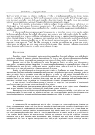 32
                      Cristina Cairo – A Linguagem do Corpo

Queira ver a vida em toda a sua extensão e saiba que a revolta só prejudica sua saúde e... não altera o mundo. 
Ame‐se e viva todas as imagens que lhe forem oferecidas com carinho e sinceridade! Volte a ”enxergar”, vale a 
pena  aprender  com  tudo  e  com  todos,  pois  quando  estivermos  despidos  do  orgulho  nossa  paz  espiritual 
resolvera todos os problemas e, corn, certeza, descobriremos novos e grandes amigos. 
            Desvie  de  seu  caminho  as  incertezas,  os  medos  e  qualquer  tipo  de  sentimento  que  o  afastem  de  seu 
objetivo, pois sua visão saudável depende de suas convicções e determinação para com o futuro. Seja flexível em 
qualquer situação que o obrigue a tomar decisões. Perceba e acautele‐se contra seus pensamentos imediatistas e 
egocêntricos. 
            A  miopia  manifesta‐se  em  pessoas  egocêntricas  que  não  se  importam  com  os  outros  ou  não  aceitam 
facilmente,  opiniões  alheias.  Na  verdade  são  pessoas  que  possuem  uma  visão  muito  estreita  do  mundo  e 
enxergam somente seus próprios problemas particulares e vêem apenas os aspectos imperfeitos das pessoas e 
coisas. Miopia é vista curta. Torne‐se uma pessoa mais prestativa, tanto dentro de seu lar quanto fora dele. Cuide 
dos  seus  afazeres,  mas  pense  também  em  ser  útil  aos  demais  que  precisarem  de  sua  ajuda.  O  importante  é 
aumentar  o  seu  campo  de  ”visão”  da  vida,  começando  a  enxergar  os  problemas  de  pessoas  que  sempre 
estiveram ao seu lado mas que você nunca percebeu. Solte‐se para a vida e veja como você pode crescer ainda 
mais e abandonar, definitivamente, os óculos sem precisar de cirurgia. 
             
             
            Hipermetropia 
             
            Quando o eixo do globo ocular é muito curto, isto é, quando o globo está achatado no sentido ântero‐
posterior,  a  captação  de  imagens  próximas  é  prejudicada.  Por  isso  os  hipermétropes  não  conseguem  focalizar 
objetos muito próximos: isso exigiria um grau de curvatura impossível para o olho com eixo curto. 
            Pessoas  com  este  tipo  de  problema  têm  medo  do  presente.  Poucos  percebem  este  fato  porque  o 
presente lhes passa despercebido. Na verdade vivem das sensações do passado, preocupando‐se com o futuro. O 
indivíduo  que  não  toma  decisões  rápidas,  está  sempre  vivendo  o  futuro  e  não  se  dá  o  direito  de  aproveitar  o 
presente torna‐se hipermétrope como reflexo de seu modo de pensar. 
            Queira ver tudo claramente e sinta com segurança todos os detalhes do seu agora. É insensato comer 
sem mastigar. Você deve estimular em sua visão aquilo que representa, inconscientemente, o que está perto, ou 
seja,  o  presente.  Sinta‐se  protegido  pelas  mãos  da  Natureza  e  confie  em  você  mesmo,  desejando  libertar  o 
passado  que  já  se  foi  e  o  futuro  que  ainda  está  sendo  formado  com  os  ”tijolinhos”  dos  seus  pensamentos  e 
conduta.  Exercite‐se  no  sentido  de  caminhar  observando  tudo  que  está  à  sua  volta,  analisando  cada  situação 
com calma e sentindo prazer em acelerar seu ritmo de vida, para perceber a beleza do presente. 
            A hipermetropia é o reflexo da mente que só consegue ver longe, isto é, de quem vive se preocupando 
com fatos e coisas referentes aos outros e se descuida de si mesmo. 
            Descuidando‐se de si mesmo a pessoa não percebe o que se passa ao seu redor e, como reflexo disso, 
pode ter uma anomalia Casual que consiste na dificuldade de ver objetos próximos. 
            Pessoas com esse problema têm tendência a se incomodar com assuntos alheios e com coisas que não 
lhe dizem respeito. Portanto, mude sua atitude mental para que possa restabelecer a visão das coisas que estão 
perto. Inteligentemente, busque o equilíbrio entre cuidar dos outros e cuidar de si próprio. Entendeu? 
             
             
            Astigmatismo 
             
            A  córnea  normal  é  um  segmento  perfeito  de  esfera  e  comporta‐se como  uma  lente  sem  defeitos,  que 
desvia todos os raios de luz para um determinado ponto focai. O astigmatismo é um defeito de visão decorrente 
da diferença do raio de curvatura entre dois ou mais meridianos. Em lugar de um ponto focai, existem dois e, por 
isso,  o  indivíduo  não  consegue  focalizar,  simultaneamente,  num  mesmo  plano,  tudo  o  que  vê.  Um  astigmático 
que colhe, por exemplo, um sinal em forma de cruz não poderá focalizar ao mesmo tempo os braços horizontais 
e  os  verticais.  Poderá  fazê‐lo  só  separadamente.  Pessoas  que  possuem  este  tipo  de  problema  costumam 
complicar  tudo  e  não  facilitam  seus  pensamentos.  Não  conseguem  agir  sem  antes  ficarem  deduzindo 
conseqüências  dos  fatos.  Se  alguém  lhes  apresenta  uma  solução  para  o  problema,  logo  acharão  que  não  dará 
 