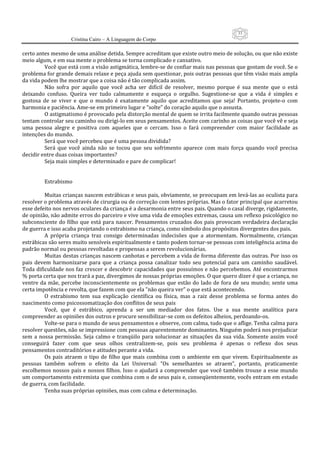 33
                     Cristina Cairo – A Linguagem do Corpo

certo antes mesmo de uma análise detida. Sempre acreditam que existe outro meio de solução, ou que não existe 
meio algum, e em sua mente o problema se torna complicado e cansativo. 
          Você que está com a visão astigmática, lembre‐se de confiar mais nas pessoas que gostam de você. Se o 
problema for grande demais relaxe e peça ajuda sem questionar, pois outras pessoas que têm visão mais ampla 
da vida podem lhe mostrar que a coisa não é tão complicada assim. 
          Não  sofra  por  aquilo  que  você  acha  ser  difícil  de  resolver,  mesmo  porque  é  sua  mente  que  o  está 
deixando  confuso.  Queira  ver  tudo  calmamente  e  esqueça  o  orgulho.  Sugestione‐se  que  a  vida  é  simples  e 
gostosa  de  se  viver  e  que  o  mundo  é  exatamente  aquilo  que  acreditamos  que  seja!  Portanto,  projete‐o  com 
harmonia e paciência. Ame‐se em primeiro lugar e ”solte” do coração aquilo que o assusta. 
          O astigmatismo é provocado pela distorção mental de quem se irrita facilmente quando outras pessoas 
tentam controlar seu caminho ou dirigi‐lo em seus pensamentos. Aceite com carinho as coisas que você vê e seja 
uma  pessoa  alegre  e  positiva  com  aqueles  que  o  cercam.  Isso  o  fará  compreender  com  maior  facilidade  as 
intenções do mundo. 
          Será que você percebeu que é uma pessoa dividida? 
          Será  que  você  ainda  não  se  tocou  que  seu  sofrimento  aparece  com  mais  força  quando  você  precisa 
decidir entre duas coisas importantes? 
          Seja mais simples e determinado e pare de complicar! 
           
           
          Estrabismo 
           
          Muitas crianças nascem estrábicas e seus pais, obviamente, se preocupam em levá‐las ao oculista para 
resolver o problema através de cirurgia ou de correção com lentes próprias. Mas o fator principal que acarretou 
esse defeito nos nervos oculares da criança é a desarmonia entre seus pais. Quando o casal diverge, rigidamente, 
de opinião, não admite erros do parceiro e vive uma vida de emoções extremas, causa um reflexo psicológico no 
subconsciente do filho que está para  nascer.  Pensamentos cruzados dos  pais  provocam verdadeira declaração 
de guerra e isso acaba projetando o estrabismo na criança, como símbolo dos propósitos divergentes dos pais. 
          A  própria  criança  traz  consigo  determinadas  indecisões  que  a  atormentam.  Normalmente,  crianças 
estrábicas são seres muito sensíveis espiritualmente e tanto podem tornar‐se pessoas com inteligência acima do 
padrão normal ou pessoas revoltadas e propensas a serem revolucionárias. 
          Muitas destas crianças nascem canhotas e percebem a vida de forma diferente das outras. Por isso os 
pais  devem  harmonizarse  para  que  a  criança  possa  canalizar  todo  seu  potencial  para  um  caminho  saudável. 
Toda dificuldade nos faz crescer e descobrir capacidades que possuímos e não percebemos. Até encontrarmos 
% porta certa que nos trará a paz, divergimos de nossas próprias emoções. O que quero dizer é que a criança, no 
ventre  da  mãe,  percebe  inconscientemente  os  problemas  que  estão  do  lado  de  fora  de  seu  mundo;  sente  uma 
certa impotência e revolta, que fazem com que ela ”não queira ver” o que está acontecendo. 
          O  estrabismo  tem  sua  explicação  científica  ou  física,  mas  a  raiz  desse  problema  se  forma  antes  do 
nascimento como psicossomatização dos conflitos de seus pais 
          Você,  que  é  estrábico,  aprenda  a  ser  um  mediador  dos  fatos.  Use  a  sua  mente  analítica  para 
compreender as opiniões dos outros e procure sensibilizar‐se com os defeitos alheios, perdoando‐os. 
          Volte‐se para o mundo de seus pensamentos e observe, com calma, tudo que o aflige. Tenha calma para 
resolver questões, não se impressione com pessoas aparentemente dominantes. Ninguém poderá nos prejudicar 
sem  a  nossa  permissão.  Seja  calmo  e  tranqüilo  para  solucionar  as  situações  da  sua  vida.  Somente  assim  você 
conseguirá  fazer  com  que  seus  olhos  centralizem‐se,  pois  seu  problema  é  apenas  o  reflexo  dos  seus 
pensamentos contraditórios e atitudes perante a vida. 
          Os  pais  atraem  o  tipo  de  filho  que  mais  combina  com  o  ambiente  em  que  vivem.  Espiritualmente  as 
pessoas  também  sofrem  o  efeito  da  Lei  Universal:  ”Os  semelhantes  se  atraem”,  portanto,  praticamente 
escolhemos  nossos pais e nossos filhos. Isso o ajudará a compreender que você também trouxe a esse mundo 
um comportamento extremista que combina com o de seus pais e, conseqüentemente, vocês entram em estado 
de guerra, com facilidade. 
          Tenha suas próprias opiniões, mas com calma e determinação. 
 