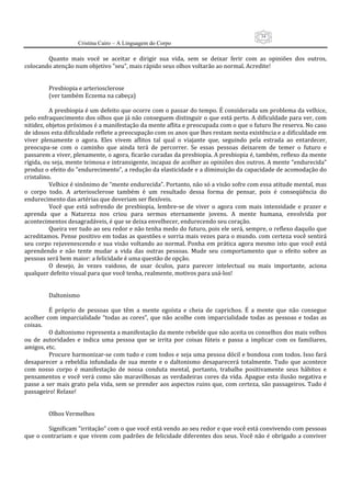 34
                      Cristina Cairo – A Linguagem do Corpo

          Quanto  mais  você  se  aceitar  e  dirigir  sua  vida,  sem  se  deixar  ferir  com  as  opiniões  dos  outros, 
colocando atenção num objetivo ”seu”, mais rápido seus olhos voltarão ao normal. Acredite! 
           
           
          Presbiopia e arteriosclerose 
          (ver também Eczema na cabeça) 
           
          A presbiopia é um defeito que ocorre com o passar do tempo. É considerada um problema da velhice, 
pelo enfraquecimento dos olhos que já não conseguem distinguir o que está perto. A dificuldade para ver, com 
nitidez, objetos próximos é a manifestação da mente aflita e preocupada com o que o futuro lhe reserva. No caso 
de idosos esta dificuldade reflete a preocupação com os anos que lhes restam nesta existência e a dificuldade em 
viver  plenamente  o  agora.  Eles  vivem  aflitos  tal  qual  o  viajante  que,  seguindo  pela  estrada  ao  entardecer, 
preocupa‐se  com  o  caminho  que  ainda  terá  de  percorrer.  Se  essas  pessoas  deixarem  de  temer  o  futuro  e 
passarem a viver, plenamente, o agora, ficarão curadas da presbiopia. A presbiopia é, também, reflexo da mente 
rígida, ou seja, mente teimosa e intransigente, incapaz de acolher as opiniões dos outros. A mente “endurecida” 
produz o efeito do ”endurecimento”, a redução da elasticidade e a diminuição da capacidade de acomodação do 
cristalino. 
          Velhice é sinônimo de “mente endurecida”. Portanto, não só a visão sofre com essa atitude mental, mas 
o  corpo  todo.  A  arteriosclerose  também  é  um  resultado  dessa  forma  de  pensar,  pois  é  conseqüência  do 
endurecimento das artérias que deveriam ser flexíveis. 
          Você  que  está  sofrendo  de  presbiopia,  lembre‐se  de  viver  o  agora  com  mais  intensidade  e  prazer  e 
aprenda  que  a  Natureza  nos  criou  para  sermos  eternamente  jovens.  A  mente  humana,  envolvida  por 
acontecimentos desagradáveis, é que se deixa envelhecer, endurecendo seu coração. 
          Queira ver tudo ao seu redor e não tenha medo do futuro, pois ele será, sempre, o reflexo daquilo que 
acreditamos. Pense positivo em todas as questões e sorria mais vezes para o mundo. com certeza você sentirá 
seu  corpo  rejuvenescendo  e  sua  visão  voltando  ao  normal.  Ponha  em  prática  agora  mesmo  isto  que  você  está 
aprendendo  e  não  tente  mudar  a  vida  das  outras  pessoas.  Mude  seu  comportamento  que  o  efeito  sobre  as 
pessoas será bem maior: a felicidade é uma questão de opção. 
          O  desejo,  às  vezes  vaidoso,  de  usar  óculos,  para  parecer  intelectual  ou  mais  importante,  aciona 
qualquer defeito visual para que você tenha, realmente, motivos para usá‐los! 
           
           
          Daltonismo 
           
          É  próprio  de  pessoas  que  têm  a  mente  egoísta  e  cheia  de  caprichos.  É  a  mente  que  não  consegue 
acolher  com  imparcialidade  “todas  as  cores”,  que  não  acolhe  com  imparcialidade  todas  as  pessoas  e  todas  as 
coisas. 
          O daltonismo representa a manifestação da mente rebelde que não aceita os conselhos dos mais velhos 
ou  de  autoridades  e  indica  uma  pessoa  que  se  irrita  por  coisas  fúteis  e  passa  a  implicar  com  os  familiares, 
amigos, etc. 
          Procure harmonizar‐se com tudo e com todos e seja uma pessoa dócil e bondosa com todos. Isso fará 
desaparecer  a  rebeldia  infundada  de  sua  mente  e  o  daltonismo  desaparecerá  totalmente.  Tudo  que  acontece 
com  nosso  corpo  é  manifestação  de  nossa  conduta  mental,  portanto,  trabalhe  positivamente  seus  hábitos  e 
pensamentos  e  você  verá  como  são  maravilhosas  as  verdadeiras  cores  da  vida.  Apague  esta  ilusão  negativa  e 
passe a ser mais grato pela vida, sem se prender aos aspectos ruins que, com certeza, são passageiros. Tudo é 
passageiro! Relaxe! 
           
           
          Olhos Vermelhos 
           
          Significam ”irritação” com o que você está vendo ao seu redor e que você está convivendo com pessoas 
que  o  contrariam  e  que vivem  com  padrões  de  felicidade diferentes dos  seus. Você não  é  obrigado  a  conviver 
 