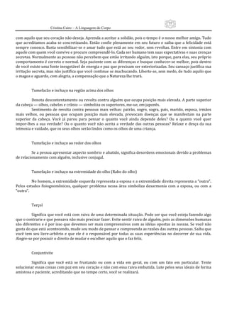 35
                      Cristina Cairo – A Linguagem do Corpo

com aquilo que seu coração não deseja. Aprenda a aceitar a solidão, pois o tempo é o nosso melhor amigo. Tudo 
que acreditamos  acaba  se  concretizando. Então confie plenamente em seu futuro  e  saiba  que  a felicidade  está 
sempre conosco. Basta sensibilizar‐se e amar tudo que está ao seu redor, sem revoltas. Entre em sintonia com 
aquele com quem você convive e procure compreendê‐lo. Cada ser humano tem suas expectativas e suas crenças 
secretas. Normalmente as pessoas não percebem que estão irritando alguém, isto porque, para elas, seu próprio 
comportamento é correto e normal. Seja paciente com as diferenças e busque conhecer‐se melhor, pois dentro 
de você existe uma fonte inesgotável de energia e paz que precisam ser exteriorizadas. Seu cansaço justifica sua 
irritação secreta, mas não justifica que você continue se machucando. Liberte‐se, sem medo, de tudo aquilo que 
o magoa e aguarde, com alegria, a compensação que a Natureza lhe trará. 
           
           
          Tumefacão e inchaço na região acima dos olhos 
           
          Denota descontentamento ou revolta contra alguém que ocupa posição mais elevada. A parte superior 
da cabeça — olhos, cabelos e crânio — simboliza os superiores, me‐ue, em japonês. 
          Sentimento  de  revolta  contra  pessoas  mais  velhas:  patrão,  sogro,  sogra,  pais,  marido,  esposa,  irmãos 
mais  velhos,  ou  pessoas  que  ocupam  posição  mais  elevada,  provocam  doenças  que  se  manifestam  na  parte 
superior  da  cabeça.  Você  já  parou  para  pensar  o  quanto  você  ainda  depende  deles?  Ou  o  quanto  você  quer 
impor‐lhes  a  sua  verdade?  Ou  o  quanto  você  não  aceita  a  verdade  das  outras  pessoas?  Relaxe  e  desça  da  sua 
teimosia e vaidade, que os seus olhos serão lindos como os olhos de uma criança. 
           
           
          Tumefação e inchaço ao redor dos olhos 
           
          Se a pessoa apresentar aspecto sombrio e abatido, significa desordens emocionais devido a problemas 
de relacionamento com alguém, inclusive conjugal. 
           
           
          Tumefação e inchaço na extremidade do olho (Rabo do olho) 
           
          No homem, a extremidade esquerda representa a esposa e a extremidade direita representa a “outra”. 
Pelos  estudos  fisiognomônicos,  qualquer  problema  nessa  área  simboliza  desarmonia  com  a  esposa,  ou  com  a 
“outra”. 
           
           
          Terçol 
           
          Significa que você está com raiva de uma determinada situação. Pode ser que você esteja fazendo algo 
que o contrarie e que pensava não mais precisar fazer. Evite sentir raiva de alguém, pois as dimensões humanas 
são diferentes e é por isso que devemos ser mais compreensivos com as idéias opostas às nossas. Se você não 
gosta do que está acontecendo, mude seu modo de pensar e compreenda as razões das outras pessoas. Saiba que 
você  tem  seu  livre‐arbítrio  e  que  ele  é  o  responsável  por  todas  as  suas  experiências  no  decorrer  de  sua  vida. 
Alegre‐se por possuir o direito de mudar e escolher aquilo que o faz feliz. 
           
           
          Conjuntivite 
           
          Significa  que  você  está  se  frustando  ou  com  a  vida  em  geral,  ou  com  um  fato  em  particular.  Tente 
solucionar essas coisas com paz em seu coração e não com essa raiva embutida. Lute pelos seus ideais de forma 
amistosa e paciente, acreditando que no tempo certo, você se realizará. 
 