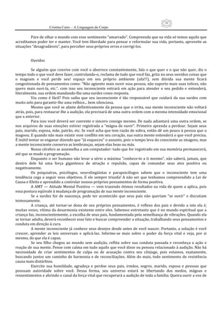 36
                      Cristina Cairo – A Linguagem do Corpo

          Pare de olhar o mundo com esse sentimento “amarrado”. Compreenda que na vida só temos aquilo que 
acreditamos poder ter e manter. Você tem liberdade para pensar e reformular sua vida, portanto, aproveite as 
situações “desagradáveis”, para perceber seus próprios erros e corrigi‐los. 
           
           
          Ouvidos 
           
          Se  alguém que  convive com  você o aborrece constantemente,  fala  o que  quer e o  que  não  quer,  diz  o 
tempo todo o que você deve fazer, controlando‐o, reclama de tudo que você faz, grita no seus ouvidos coisas que 
o  magoam  e  você  perde  seu!  espaço  em  seu  próprio  ambiente  (ufa!!!),  sem  dúvida  sua  mente  ficará 
congestionada de pensamentos como: “Não agüento mais ouvir essa pessoa, não suporto mais suas tolices, não 
quero  mais  ouvi‐la,  etc.”.  com  isso  seu  inconsciente  entrará  em  ação  para  atender  o  seu  pedido  e  entenderá, 
literalmente, sua ordem mandando‐lhe uma surdez como resposta. 
          Viu  como  é  fácil?  Pois  saiba  que  seu  inconsciente  é  tão  responsável  que  cuidará  da  sua  surdez  com 
muito zelo para garantir‐lhe uma velhice... bem silenciosa. 
          Mesmo que você se afaste definitivamente da pessoa que o irrita, sua mente inconsciente não voltará 
atrás, pois, para restaurar‐lhe a audição, ela precisará de uma outra ordem com a mesma intensidade emocional 
que a anterior. 
          Para isso você deverá ser coerente e sincero consigo mesmo. De nada adiantará uma outra ordem, se 
nos arquivos  de suas  emoções estiver  registrada  a ”mágoa de ouvir”. Primeiro  aprenda a perdoar. Sejam  seus 
pais, marido, esposa, mãe, patrão, etc. Se você acha que tem razão de sobra, então dê um pouco à pessoa que o 
magoou. E quando não mais existir esse conflito em seu coração, sua outra mente entenderá o que você precisa. 
É inútil tentar se enganar dizendo que ”já esqueceu” o assunto, pois o tempo leva do consciente as imagens, mas 
a mente inconsciente conserva as lembranças, sejam elas boas ou más. 
          Nosso cérebro se assemelha a um computador: tudo que for registrado em sua memória permanecerá, 
até que se mude a programação. 
          Enquanto o ser humano não levar a sério a máxima ”conhece‐te a ti mesmo”, não saberá, jamais, que 
dentro  dele  há  uma  força  gigantesca  de  atração  e  repulsão,  capaz  de  comandar  seus  atos  positiva  ou 
negativamente. 
          Os  psiquiatras,  psicólogos,  neurolingüistas  e  parapsicólogos  sabem  que  o  inconsciente  tem  uma 
tendência  cega  a  seguir  seus  objetivos.  E  ele  sempre  triunfa!  A  não  ser  que  tenhamos  compreendido  a  Lei  de 
Causa e Efeito e aprendido a controlar nossos próprios pensamentos de forma positiva. 
          A AMT —  Atitude Mental  Positiva  —  vem trazendo  ótimos resultados  na vida de quem  a  aplica, pois 
essa postura eqüivale à mudança de programação de sua mente inconsciente. 
          Se  a  surdez  for  de  nascença,  pode  ter  acontecido  que  seus  pais  não  queriam  “se  ouvir”  e  discutiam 
teimosamente. 
          A  criança,  até  tornar‐se  dona  de  seu  próprios  pensamentos,  é  reflexo  dos  pais  e  devido  a  isto  ela  é, 
muitas vezes, vítima da desarmonia existente entre eles. Sabemos entretanto que é no mundo espiritual que a 
criança faz, inconscientemente, a escolha de seus pais, fundamentada pela semelhança de vibrações. Quando ela 
se tornar adulta, deverá reconhecer esse fato e buscar compreender a situação, trabalhando seus pensamentos e 
conduta em direção à cura. 
          A mente inconsciente já conhece  seus desejos desde antes de você nascer. Portanto, a solução é você 
crescer,  aprender  as  leis  universais  e  aplicá‐las.  Informe‐se  mais  sobre  o  poder  da  força  vital  e  veja,  por  si 
mesmo, do que ela é capaz. 
          Se  seu  filho  chegou  ao  mundo  sem  audição,  reflita  sobre  sua  conduta  passada  e  reconheça  a  ação  e 
reação de sua mente. Pense com calma em tudo aquilo que você disse ou pensou relacionado à audição. Não há 
necessidade  de  criar  sentimentos  de  culpa  ou  de  acusação  contra  seu  cônjuge,  pois  estamos,  exatamente, 
buscando  juntos  um  caminho  de  harmonia  e  de  reconciliações.  Além  do  mais,  todo  sentimento  de  resistência 
causa mais distúrbios. 
          Exercite  sua  humildade,  agradeça  e  perdoe  seus  pais,  irmãos,  sogros,  marido,  esposa  e  pessoas  que 
possuam  autoridade  sobre  você.  Dessa  forma,  seu  universo  estará  se  libertando  dos  medos,  mágoas  e 
ressentimentos e abrindo o canal da força vital que recuperará a audição de toda a família. Queira ouvir a voz de 
 