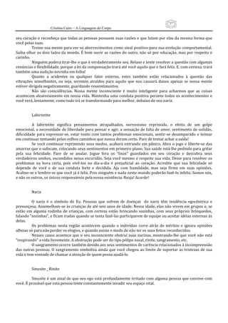 37
                      Cristina Cairo – A Linguagem do Corpo

seu coração e reconheça que todas as pessoas possuem suas razões e que lutam por elas da mesma forma que 
você pelas suas. 
          Treine sua mente para ver os aborrecimentos como sinal positivo para sua evolução comportamental. 
Saiba olhar os dois lados da  moeda. É bom ouvir as razões do outro, não só por educação, mas por respeito  e 
carinho. 
          Ninguém poderá tirar‐lhe o que é verdadeiramente seu. Relaxe e tente resolver a questão com algumas 
renúncias e flexibilidade, porque a lei da compensação trará até você aquilo que o fará feliz. E, com certeza, trará 
também uma audição novinha em folha! 
          Quanto  a  acidentes  ou  qualquer  fator  externo,  estes  também  estão  relacionados  à  questão  das 
vibrações  semelhantes,  ou  seja,  seremos  atraídos  para  aquilo  que  nos  causará  danos  apenas  se  nossa  mente 
estiver dirigida negativamente, guardando ressentimentos. 
          Não  são  coincidências.  Nossa  mente  inconsciente  é  muito  inteligente  para  acharmos  que  as  coisas 
acontecem  aleatoriamente em nossa vida.  Mantenha uma  conduta positiva perante todos  os acontecimentos  e 
você verá, lentamente, como tudo irá se transformando para melhor, debaixo de seu nariz. 
           
           
          Labirintite 
           
          A  labirintite  significa  pensamentos  atrapalhados,  nervosismo  reprimido,  o  efeito  de  um  golpe 
emocional, a necessidade de liberdade para pensar e agir, a sensação de falta de amor, sentimento de solidão, 
dificuldade  para  expressar‐se,  estar  tonto  com  tantos  problemas  emocionais,  sentir‐se  desamparado  e  teimar 
em continuar tentando pelos velhos caminhos que nunca deram certo. Pare de tentar achar a saída! 
          Se  você  continuar  reprimindo  seus  medos,  acabará  entrando  em  pânico.  Abra  o  jogo  e  liberte‐se  das 
amarras que o sufocam, colocando seus sentimentos em primeiro plano. Sua saúde está lhe pedindo para gritar 
pela  sua  felicidade.  Pare  de  se  anular.  Jogue  fora  os  ”lixos”  guardados  em  seu  coração  e  descubra  seus 
verdadeiros  sonhos,  escondidos  nessa  escuridão.  Seja  você  mesmo  e  respeite  sua  vida.  Deixe  para  resolver  os 
problemas  na  hora  certa,  pois  vivê‐los  no  dia‐a‐dia  é  prejudicial  ao  coração.  Acredite  que  sua  felicidade  só 
depende  de  você  e  de  sua  conduta  forte  e  decidida.  Aja  com  humildade,  mas  seja  firme  em  suas  opiniões. 
Acalme‐se e lembre‐se que você já é feliz. Pois ninguém e nada neste mundo poderão fazê‐lo infeliz. Somos nós, 
e não os outros, os únicos responsáveis pela nossa existência. Reaja! Acorde! 
           
           
          Nariz 
           
          O  nariz  é  o  símbolo  do  Eu.  Pessoas  que  sofrem  de  doenças    do  nariz  têm  tendência  egocêntrica  e 
presunçosa. Assemelham‐se às crianças de até seis anos de idade. Nessa idade, elas não vivem em grupos e, se 
estão  em  alguma  rodinha  de  crianças,  com  certeza  estão  brincando  sozinhas,  com  seus  próprios  brinquedos, 
falando ”sozinhas”, e ficam iradas quando se tenta fazê‐las participarem de equipe ou aceitar idéias externas às 
delas. 
          Os  problemas  nesta  região  acontecem  quando  o  indivíduo  corre  atrás  de  méritos  e  ignora  opiniões 
alheias só para não perder os elogios, e quando existe o medo de não ter os seus feitos reconhecidos. 
          Nesses  casos acontece  que o  seu  inconsciente obstrui  suas  narinas, mostrando‐lhe que  você não  está 
”respirando” a vida livremente. A obstrução pode ser do tipo pólipo nasal, rinite, sangramento, etc. 
          O sangramento ocorre também devido aos seus sentimentos de carência relacionados à incompreensão 
das  outras pessoas.  O  sangramento  simboliza ainda  que você  chegou  ao  limite  de suportar  as tristezas de sua 
vida e tem vontade de chamar a atenção de quem possa ajudá‐lo. 
           
           
          Sinusite _ Rinite 
           
          Sinusite é um sinal de que seu ego está profundamente irritado com alguma pessoa que convive com 
você. É provável que esta pessoa tente constantemente invadir seu espaço vital. 
 