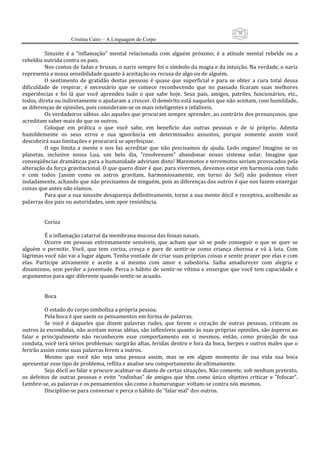 38
                      Cristina Cairo – A Linguagem do Corpo

           Sinusite  é  a  ”inflamação”  mental  relacionada  com  alguém  próximo;  é  a  atitude  mental  rebelde  ou  a 
rebeldia nutrida contra os pais. 
           Nos contos de fadas e bruxas, o nariz sempre foi o símbolo da magia e da intuição. Na verdade, o nariz 
representa a nossa sensibilidade quanto à aceitação ou recusa de algo ou de alguém. 
           O  sentimento  de  gratidão  destas  pessoas  é  quase  que  superficial  e  para  se  obter  a  cura  total  dessa 
dificuldade  de  respirar,  é  necessário  que  se  comece  reconhecendo  que  no  passado  ficaram  suas  melhores 
experiências  e  foi  lá  que  você  aprendeu  tudo  o  que  sabe  hoje.  Seus  pais,  amigos,  patrões,  funcionários,  etc., 
todos, direta ou indiretamente o ajudaram a crescer. O demérito está naqueles que não aceitam, com humildade, 
as diferenças de opiniões, pois consideram‐se os mais inteligentes e infalíveis. 
           Os verdadeiros sábios .são aqueles que procuram sempre aprender, ao contrário dos presunçosos, que 
acreditam saber mais do que os outros. 
           Coloque  em  prática  o  que  você  sabe,  em  benefício  das  outras  pessoas  e  de  si  próprio.  Admita 
humildemente  os  seus  erros  e  sua  ignorância  em  determinados  assuntos,  porque  somente  assim  você 
descobrirá suas limitações e procurará se aperfeiçoar. 
           O  ego  limita  a  mente  e  nos  faz  acreditar  que  não  precisamos  de  ajuda.  Ledo  engano!  Imagine  se  os 
planetas,  inclusive  nossa  Lua,  um  belo  dia,  ”resolvessem”  abandonar  nosso  sistema  solar.  Imagine  que 
conseqüências dramáticas para a humanidade adviriam disto! Maremotos e terremotos seriam provocados pela 
alteração da força gravitacional. O que quero dizer é que, para vivermos, devemos estar em harmonia com tudo 
e  com  todos  (assim  como  os  astros  gravitam,  harmoniosamente,  em  torno  do  Sol)  não  podemos  viver 
isoladamente, achando que não precisamos de ninguém, pois as diferenças dos outros é que nos fazem enxergar 
coisas que antes não víamos. 
           Para que a sua sinusite desapareça definitivamente, torne a sua mente dócil e receptiva, acolhendo as 
palavras dos pais ou autoridades, sem opor resistência. 
            
            
           Coriza 
            
           É a inflamação catarral da membrana mucosa das fossas nasais. 
           Ocorre  em  pessoas  extremamente  sensíveis,  que  acham  que  só  se  pode  conseguir  o  que  se  quer  se 
alguém  o  permitir.  Você,  que  tem  coriza,  cresça  e  pare  de  sentir‐se  como  criança  chorosa  e  vá  à  luta.  Com 
lágrimas você não vai a lugar algum. Tenha vontade de criar suas próprias coisas e sentir prazer por elas e com 
elas.  Participe  ativamente  e  aceite  a  si  mesmo  com  amor  e  sabedoria.  Saiba  amadurecer  com  alegria  e 
dinamismo, sem perder a juventude. Perca o hábito de sentir‐se vítima e enxergue que você tem capacidade e 
argumentos para agir diferente quando sentir‐se acuado. 
            
            
           Boca 
            
           O estado do corpo simboliza a própria pessoa. 
           Pela boca é que saem os pensamentos em forma de palavras. 
           Se  você  é  daqueles  que  dizem  palavras  rudes,  que  ferem  o  coração  de  outras  pessoas,  criticam  os 
outros às escondidas, não aceitam novas idéias, são inflexíveis quanto às suas próprias opiniões, são ásperos ao 
falar  e  principalmente  não  reconhecem  esse  comportamento  em  si  mesmos,  então,  como  projeção  de  sua 
conduta, você terá sérios problemas: surgirão aftas, feridas dentro e fora da boca, herpes e outros males que o 
ferirão assim como suas palavras ferem a outros. 
           Mesmo  que  você  não  seja  uma  pessoa  assim,  mas  se  em  algum  momento  de  sua  vida  sua  boca 
apresentar esse tipo de problema, reflita e analise seu comportamento de ultimamente. 
           Seja dócil ao falar e procure acalmar‐se diante de certas situações. Não comente, sob nenhum pretexto, 
os  defeitos  de  outras  pessoas  e  evite  “rodinhas”  de  amigos  que  têm  como  único  objetivo  criticar  e  ”fofocar”. 
Lembre‐se, as palavras e os pensamentos são como o bumerangue: voltam‐se contra nós mesmos. 
           Discipline‐se para conversar e perca o hábito de ”falar mal” dos outros. 
 